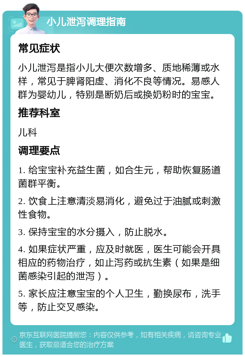 小儿泄泻调理指南 常见症状 小儿泄泻是指小儿大便次数增多、质地稀薄或水样，常见于脾肾阳虚、消化不良等情况。易感人群为婴幼儿，特别是断奶后或换奶粉时的宝宝。 推荐科室 儿科 调理要点 1. 给宝宝补充益生菌，如合生元，帮助恢复肠道菌群平衡。 2. 饮食上注意清淡易消化，避免过于油腻或刺激性食物。 3. 保持宝宝的水分摄入，防止脱水。 4. 如果症状严重，应及时就医，医生可能会开具相应的药物治疗，如止泻药或抗生素（如果是细菌感染引起的泄泻）。 5. 家长应注意宝宝的个人卫生，勤换尿布，洗手等，防止交叉感染。