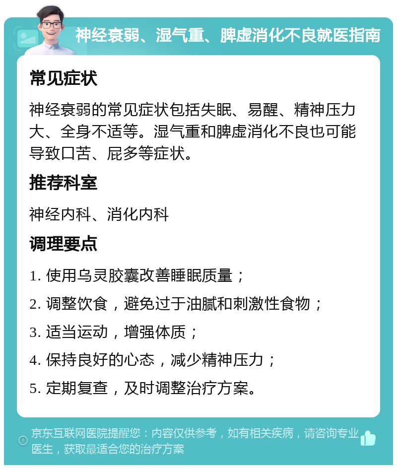 神经衰弱、湿气重、脾虚消化不良就医指南 常见症状 神经衰弱的常见症状包括失眠、易醒、精神压力大、全身不适等。湿气重和脾虚消化不良也可能导致口苦、屁多等症状。 推荐科室 神经内科、消化内科 调理要点 1. 使用乌灵胶囊改善睡眠质量； 2. 调整饮食，避免过于油腻和刺激性食物； 3. 适当运动，增强体质； 4. 保持良好的心态，减少精神压力； 5. 定期复查，及时调整治疗方案。