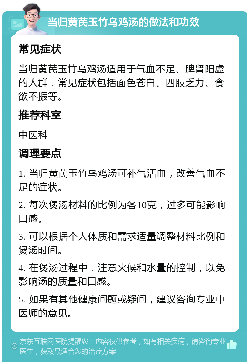 当归黄芪玉竹乌鸡汤的做法和功效 常见症状 当归黄芪玉竹乌鸡汤适用于气血不足、脾肾阳虚的人群，常见症状包括面色苍白、四肢乏力、食欲不振等。 推荐科室 中医科 调理要点 1. 当归黄芪玉竹乌鸡汤可补气活血，改善气血不足的症状。 2. 每次煲汤材料的比例为各10克，过多可能影响口感。 3. 可以根据个人体质和需求适量调整材料比例和煲汤时间。 4. 在煲汤过程中，注意火候和水量的控制，以免影响汤的质量和口感。 5. 如果有其他健康问题或疑问，建议咨询专业中医师的意见。