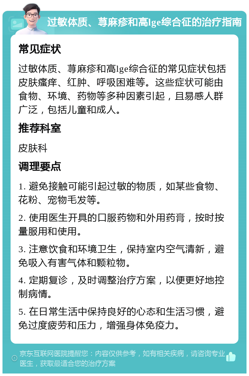 过敏体质、荨麻疹和高lge综合征的治疗指南 常见症状 过敏体质、荨麻疹和高lge综合征的常见症状包括皮肤瘙痒、红肿、呼吸困难等。这些症状可能由食物、环境、药物等多种因素引起，且易感人群广泛，包括儿童和成人。 推荐科室 皮肤科 调理要点 1. 避免接触可能引起过敏的物质，如某些食物、花粉、宠物毛发等。 2. 使用医生开具的口服药物和外用药膏，按时按量服用和使用。 3. 注意饮食和环境卫生，保持室内空气清新，避免吸入有害气体和颗粒物。 4. 定期复诊，及时调整治疗方案，以便更好地控制病情。 5. 在日常生活中保持良好的心态和生活习惯，避免过度疲劳和压力，增强身体免疫力。