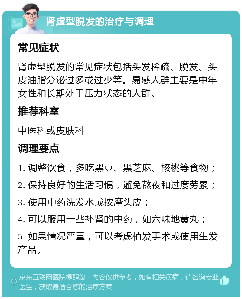 肾虚型脱发的治疗与调理 常见症状 肾虚型脱发的常见症状包括头发稀疏、脱发、头皮油脂分泌过多或过少等。易感人群主要是中年女性和长期处于压力状态的人群。 推荐科室 中医科或皮肤科 调理要点 1. 调整饮食，多吃黑豆、黑芝麻、核桃等食物； 2. 保持良好的生活习惯，避免熬夜和过度劳累； 3. 使用中药洗发水或按摩头皮； 4. 可以服用一些补肾的中药，如六味地黄丸； 5. 如果情况严重，可以考虑植发手术或使用生发产品。