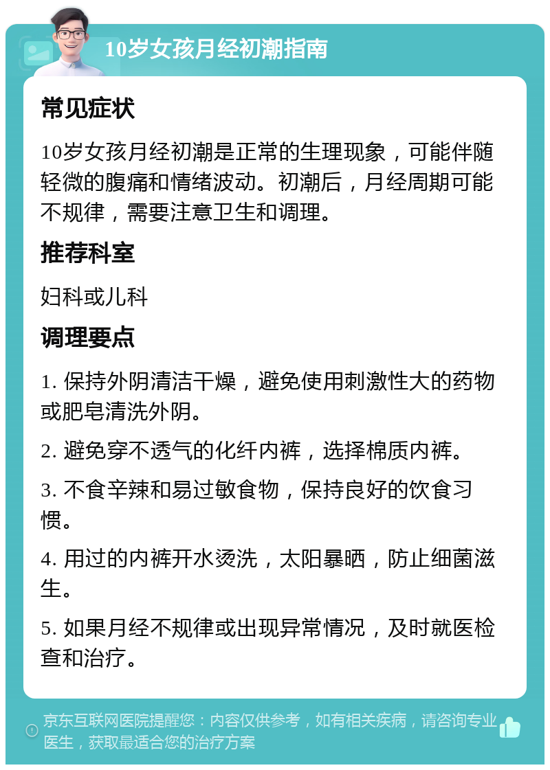 10岁女孩月经初潮指南 常见症状 10岁女孩月经初潮是正常的生理现象，可能伴随轻微的腹痛和情绪波动。初潮后，月经周期可能不规律，需要注意卫生和调理。 推荐科室 妇科或儿科 调理要点 1. 保持外阴清洁干燥，避免使用刺激性大的药物或肥皂清洗外阴。 2. 避免穿不透气的化纤内裤，选择棉质内裤。 3. 不食辛辣和易过敏食物，保持良好的饮食习惯。 4. 用过的内裤开水烫洗，太阳暴晒，防止细菌滋生。 5. 如果月经不规律或出现异常情况，及时就医检查和治疗。