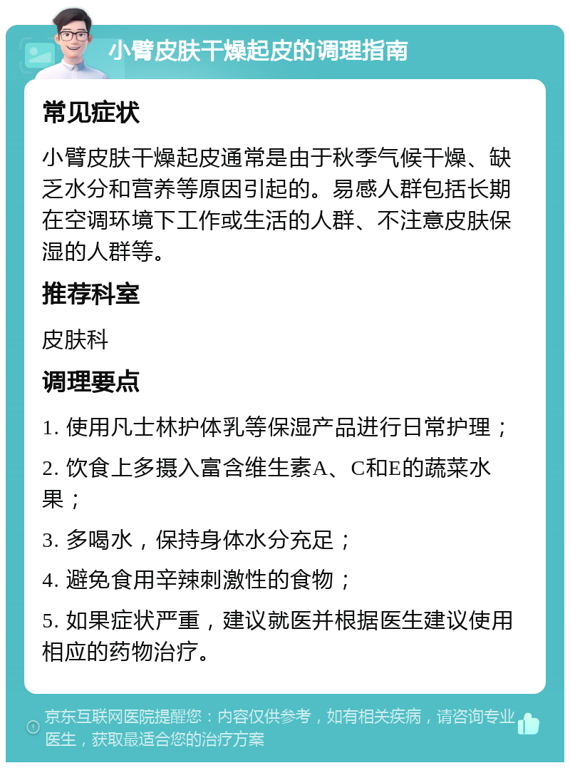 小臂皮肤干燥起皮的调理指南 常见症状 小臂皮肤干燥起皮通常是由于秋季气候干燥、缺乏水分和营养等原因引起的。易感人群包括长期在空调环境下工作或生活的人群、不注意皮肤保湿的人群等。 推荐科室 皮肤科 调理要点 1. 使用凡士林护体乳等保湿产品进行日常护理； 2. 饮食上多摄入富含维生素A、C和E的蔬菜水果； 3. 多喝水，保持身体水分充足； 4. 避免食用辛辣刺激性的食物； 5. 如果症状严重，建议就医并根据医生建议使用相应的药物治疗。