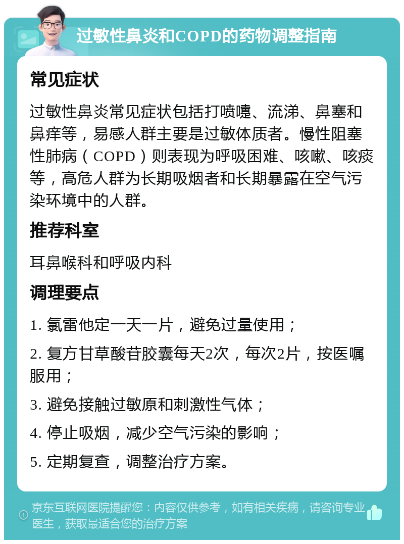 过敏性鼻炎和COPD的药物调整指南 常见症状 过敏性鼻炎常见症状包括打喷嚏、流涕、鼻塞和鼻痒等，易感人群主要是过敏体质者。慢性阻塞性肺病（COPD）则表现为呼吸困难、咳嗽、咳痰等，高危人群为长期吸烟者和长期暴露在空气污染环境中的人群。 推荐科室 耳鼻喉科和呼吸内科 调理要点 1. 氯雷他定一天一片，避免过量使用； 2. 复方甘草酸苷胶囊每天2次，每次2片，按医嘱服用； 3. 避免接触过敏原和刺激性气体； 4. 停止吸烟，减少空气污染的影响； 5. 定期复查，调整治疗方案。