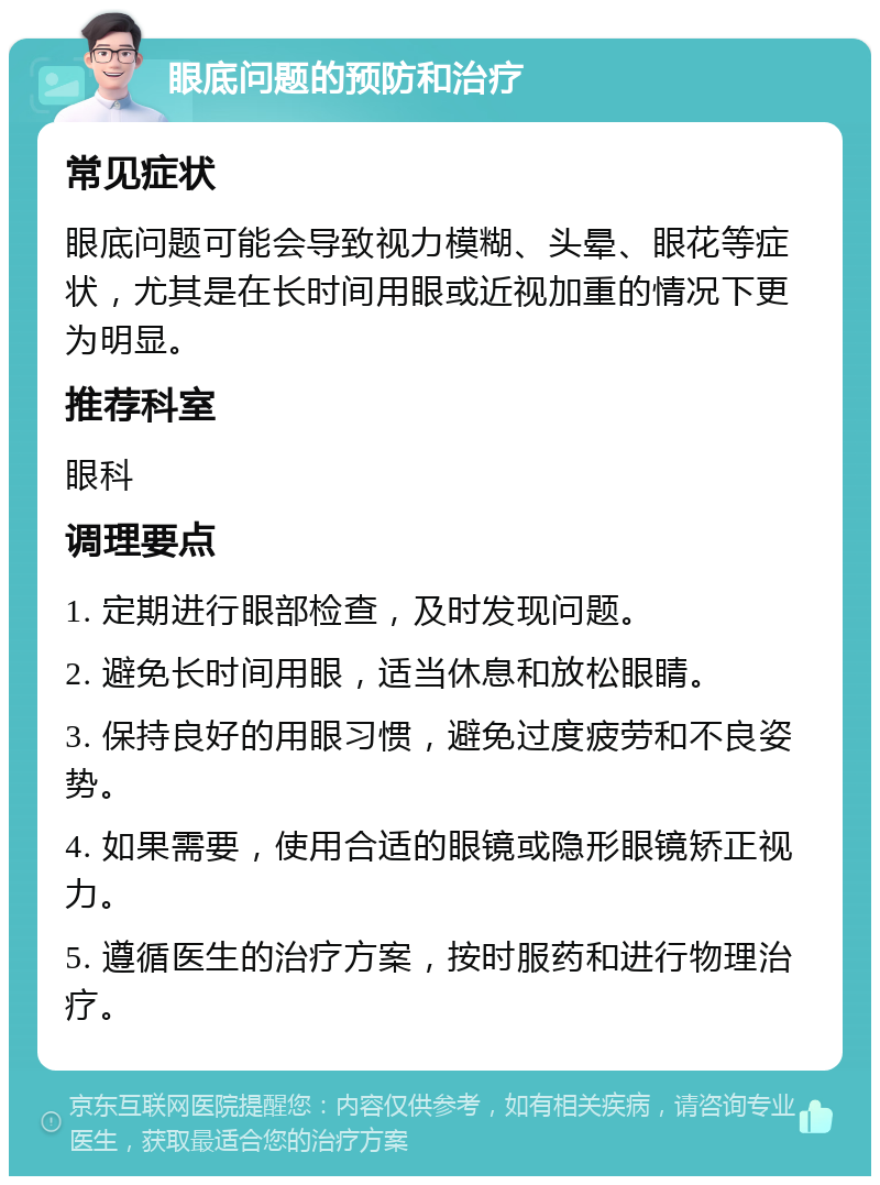 眼底问题的预防和治疗 常见症状 眼底问题可能会导致视力模糊、头晕、眼花等症状，尤其是在长时间用眼或近视加重的情况下更为明显。 推荐科室 眼科 调理要点 1. 定期进行眼部检查，及时发现问题。 2. 避免长时间用眼，适当休息和放松眼睛。 3. 保持良好的用眼习惯，避免过度疲劳和不良姿势。 4. 如果需要，使用合适的眼镜或隐形眼镜矫正视力。 5. 遵循医生的治疗方案，按时服药和进行物理治疗。