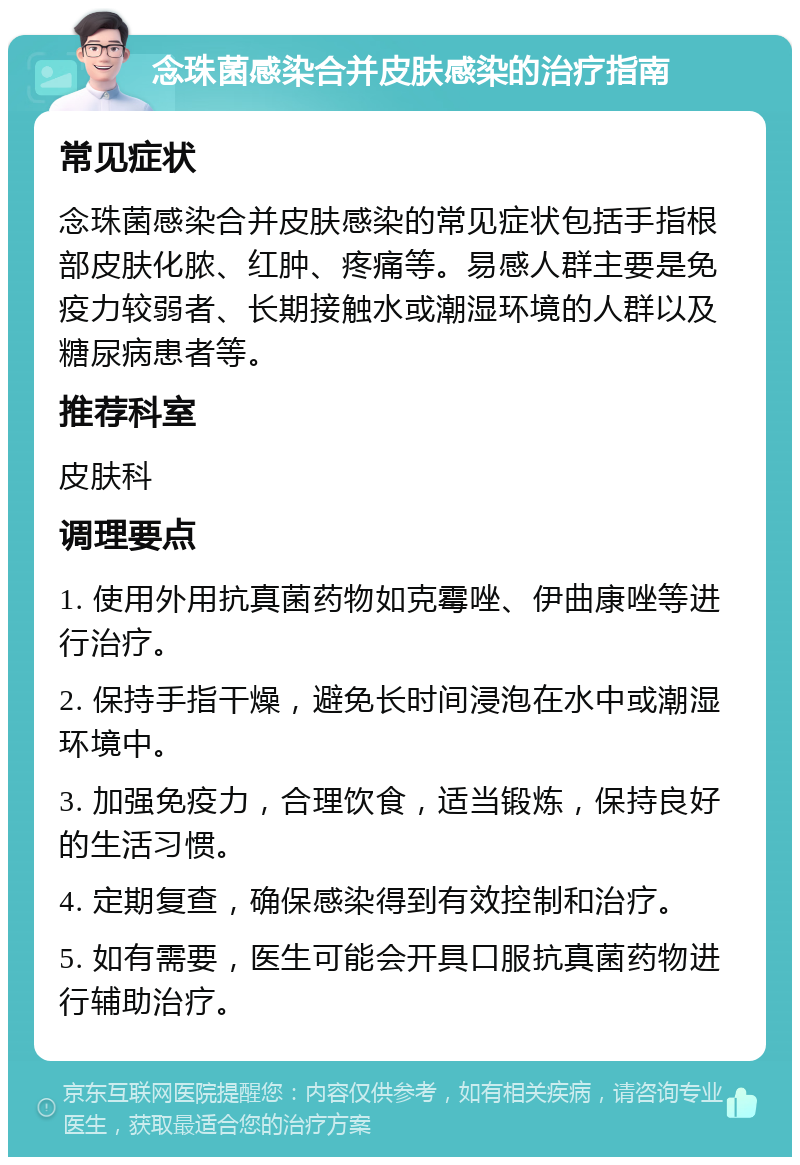 念珠菌感染合并皮肤感染的治疗指南 常见症状 念珠菌感染合并皮肤感染的常见症状包括手指根部皮肤化脓、红肿、疼痛等。易感人群主要是免疫力较弱者、长期接触水或潮湿环境的人群以及糖尿病患者等。 推荐科室 皮肤科 调理要点 1. 使用外用抗真菌药物如克霉唑、伊曲康唑等进行治疗。 2. 保持手指干燥，避免长时间浸泡在水中或潮湿环境中。 3. 加强免疫力，合理饮食，适当锻炼，保持良好的生活习惯。 4. 定期复查，确保感染得到有效控制和治疗。 5. 如有需要，医生可能会开具口服抗真菌药物进行辅助治疗。