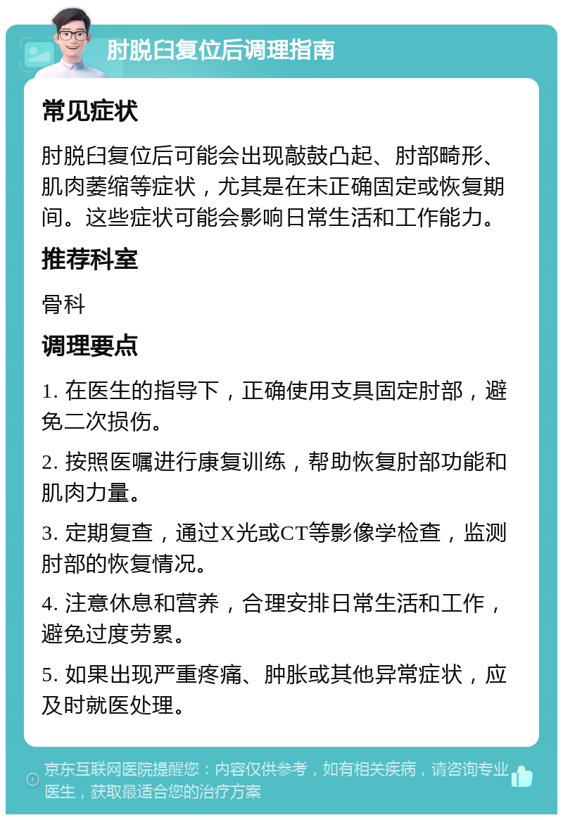 肘脱臼复位后调理指南 常见症状 肘脱臼复位后可能会出现敲鼓凸起、肘部畸形、肌肉萎缩等症状，尤其是在未正确固定或恢复期间。这些症状可能会影响日常生活和工作能力。 推荐科室 骨科 调理要点 1. 在医生的指导下，正确使用支具固定肘部，避免二次损伤。 2. 按照医嘱进行康复训练，帮助恢复肘部功能和肌肉力量。 3. 定期复查，通过X光或CT等影像学检查，监测肘部的恢复情况。 4. 注意休息和营养，合理安排日常生活和工作，避免过度劳累。 5. 如果出现严重疼痛、肿胀或其他异常症状，应及时就医处理。