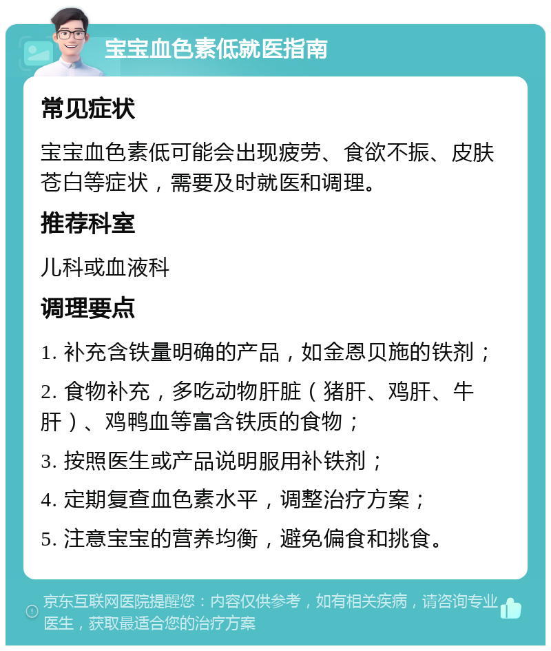 宝宝血色素低就医指南 常见症状 宝宝血色素低可能会出现疲劳、食欲不振、皮肤苍白等症状，需要及时就医和调理。 推荐科室 儿科或血液科 调理要点 1. 补充含铁量明确的产品，如金恩贝施的铁剂； 2. 食物补充，多吃动物肝脏（猪肝、鸡肝、牛肝）、鸡鸭血等富含铁质的食物； 3. 按照医生或产品说明服用补铁剂； 4. 定期复查血色素水平，调整治疗方案； 5. 注意宝宝的营养均衡，避免偏食和挑食。