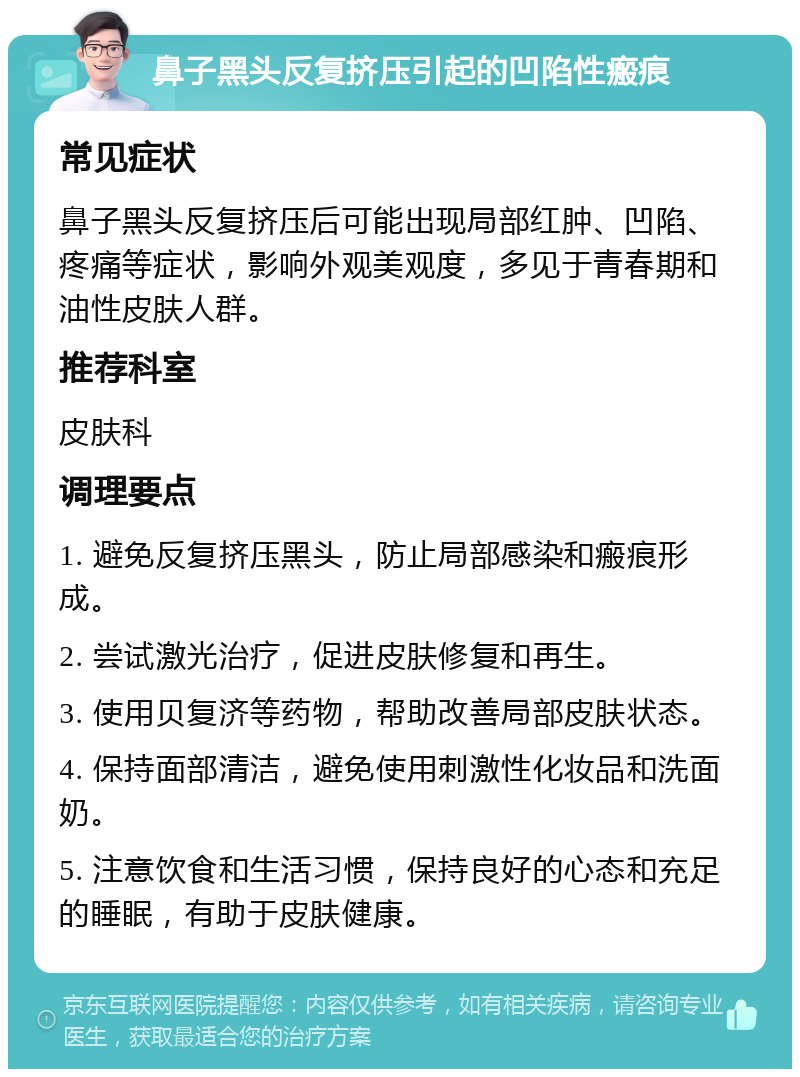 鼻子黑头反复挤压引起的凹陷性瘢痕 常见症状 鼻子黑头反复挤压后可能出现局部红肿、凹陷、疼痛等症状，影响外观美观度，多见于青春期和油性皮肤人群。 推荐科室 皮肤科 调理要点 1. 避免反复挤压黑头，防止局部感染和瘢痕形成。 2. 尝试激光治疗，促进皮肤修复和再生。 3. 使用贝复济等药物，帮助改善局部皮肤状态。 4. 保持面部清洁，避免使用刺激性化妆品和洗面奶。 5. 注意饮食和生活习惯，保持良好的心态和充足的睡眠，有助于皮肤健康。