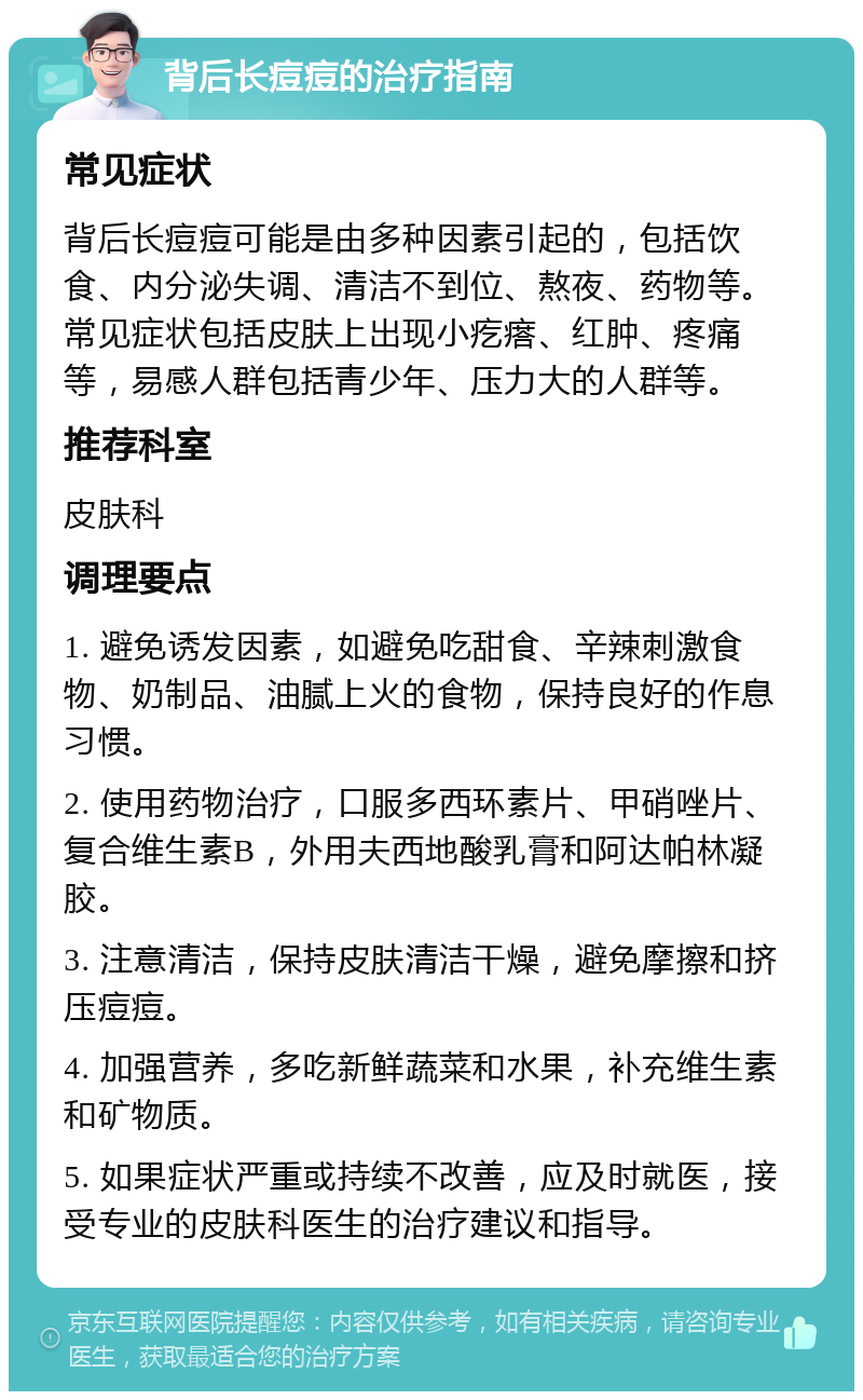 背后长痘痘的治疗指南 常见症状 背后长痘痘可能是由多种因素引起的，包括饮食、内分泌失调、清洁不到位、熬夜、药物等。常见症状包括皮肤上出现小疙瘩、红肿、疼痛等，易感人群包括青少年、压力大的人群等。 推荐科室 皮肤科 调理要点 1. 避免诱发因素，如避免吃甜食、辛辣刺激食物、奶制品、油腻上火的食物，保持良好的作息习惯。 2. 使用药物治疗，口服多西环素片、甲硝唑片、复合维生素B，外用夫西地酸乳膏和阿达帕林凝胶。 3. 注意清洁，保持皮肤清洁干燥，避免摩擦和挤压痘痘。 4. 加强营养，多吃新鲜蔬菜和水果，补充维生素和矿物质。 5. 如果症状严重或持续不改善，应及时就医，接受专业的皮肤科医生的治疗建议和指导。