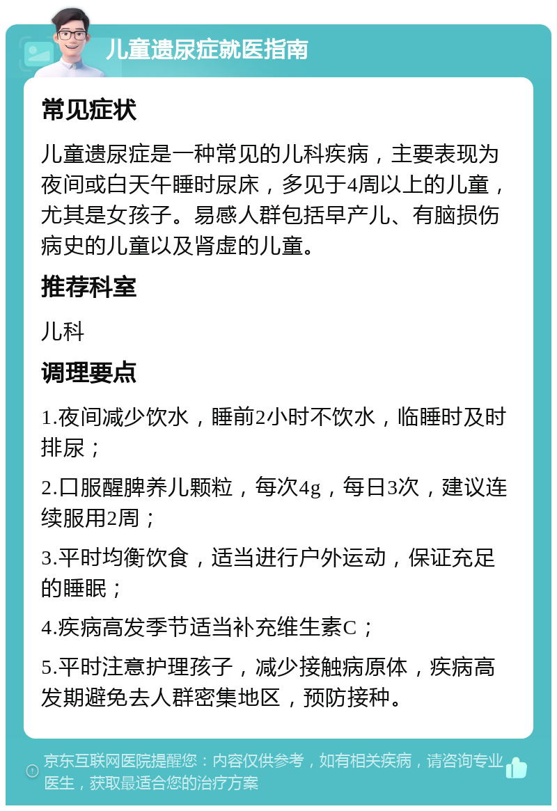 儿童遗尿症就医指南 常见症状 儿童遗尿症是一种常见的儿科疾病，主要表现为夜间或白天午睡时尿床，多见于4周以上的儿童，尤其是女孩子。易感人群包括早产儿、有脑损伤病史的儿童以及肾虚的儿童。 推荐科室 儿科 调理要点 1.夜间减少饮水，睡前2小时不饮水，临睡时及时排尿； 2.口服醒脾养儿颗粒，每次4g，每日3次，建议连续服用2周； 3.平时均衡饮食，适当进行户外运动，保证充足的睡眠； 4.疾病高发季节适当补充维生素C； 5.平时注意护理孩子，减少接触病原体，疾病高发期避免去人群密集地区，预防接种。