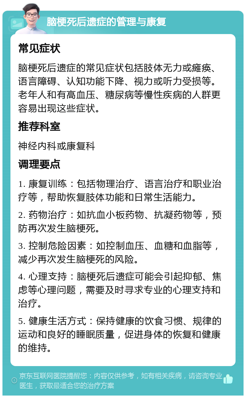 脑梗死后遗症的管理与康复 常见症状 脑梗死后遗症的常见症状包括肢体无力或瘫痪、语言障碍、认知功能下降、视力或听力受损等。老年人和有高血压、糖尿病等慢性疾病的人群更容易出现这些症状。 推荐科室 神经内科或康复科 调理要点 1. 康复训练：包括物理治疗、语言治疗和职业治疗等，帮助恢复肢体功能和日常生活能力。 2. 药物治疗：如抗血小板药物、抗凝药物等，预防再次发生脑梗死。 3. 控制危险因素：如控制血压、血糖和血脂等，减少再次发生脑梗死的风险。 4. 心理支持：脑梗死后遗症可能会引起抑郁、焦虑等心理问题，需要及时寻求专业的心理支持和治疗。 5. 健康生活方式：保持健康的饮食习惯、规律的运动和良好的睡眠质量，促进身体的恢复和健康的维持。