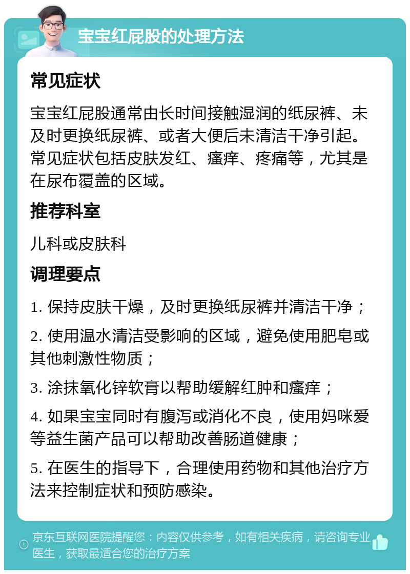 宝宝红屁股的处理方法 常见症状 宝宝红屁股通常由长时间接触湿润的纸尿裤、未及时更换纸尿裤、或者大便后未清洁干净引起。常见症状包括皮肤发红、瘙痒、疼痛等，尤其是在尿布覆盖的区域。 推荐科室 儿科或皮肤科 调理要点 1. 保持皮肤干燥，及时更换纸尿裤并清洁干净； 2. 使用温水清洁受影响的区域，避免使用肥皂或其他刺激性物质； 3. 涂抹氧化锌软膏以帮助缓解红肿和瘙痒； 4. 如果宝宝同时有腹泻或消化不良，使用妈咪爱等益生菌产品可以帮助改善肠道健康； 5. 在医生的指导下，合理使用药物和其他治疗方法来控制症状和预防感染。