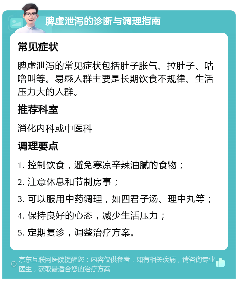 脾虚泄泻的诊断与调理指南 常见症状 脾虚泄泻的常见症状包括肚子胀气、拉肚子、咕噜叫等。易感人群主要是长期饮食不规律、生活压力大的人群。 推荐科室 消化内科或中医科 调理要点 1. 控制饮食，避免寒凉辛辣油腻的食物； 2. 注意休息和节制房事； 3. 可以服用中药调理，如四君子汤、理中丸等； 4. 保持良好的心态，减少生活压力； 5. 定期复诊，调整治疗方案。