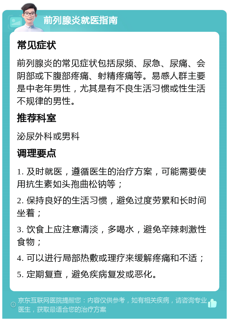 前列腺炎就医指南 常见症状 前列腺炎的常见症状包括尿频、尿急、尿痛、会阴部或下腹部疼痛、射精疼痛等。易感人群主要是中老年男性，尤其是有不良生活习惯或性生活不规律的男性。 推荐科室 泌尿外科或男科 调理要点 1. 及时就医，遵循医生的治疗方案，可能需要使用抗生素如头孢曲松钠等； 2. 保持良好的生活习惯，避免过度劳累和长时间坐着； 3. 饮食上应注意清淡，多喝水，避免辛辣刺激性食物； 4. 可以进行局部热敷或理疗来缓解疼痛和不适； 5. 定期复查，避免疾病复发或恶化。