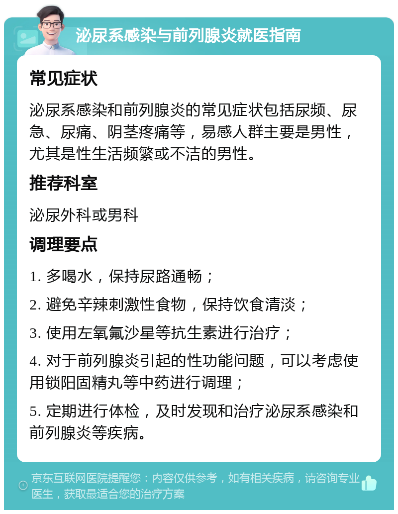 泌尿系感染与前列腺炎就医指南 常见症状 泌尿系感染和前列腺炎的常见症状包括尿频、尿急、尿痛、阴茎疼痛等，易感人群主要是男性，尤其是性生活频繁或不洁的男性。 推荐科室 泌尿外科或男科 调理要点 1. 多喝水，保持尿路通畅； 2. 避免辛辣刺激性食物，保持饮食清淡； 3. 使用左氧氟沙星等抗生素进行治疗； 4. 对于前列腺炎引起的性功能问题，可以考虑使用锁阳固精丸等中药进行调理； 5. 定期进行体检，及时发现和治疗泌尿系感染和前列腺炎等疾病。