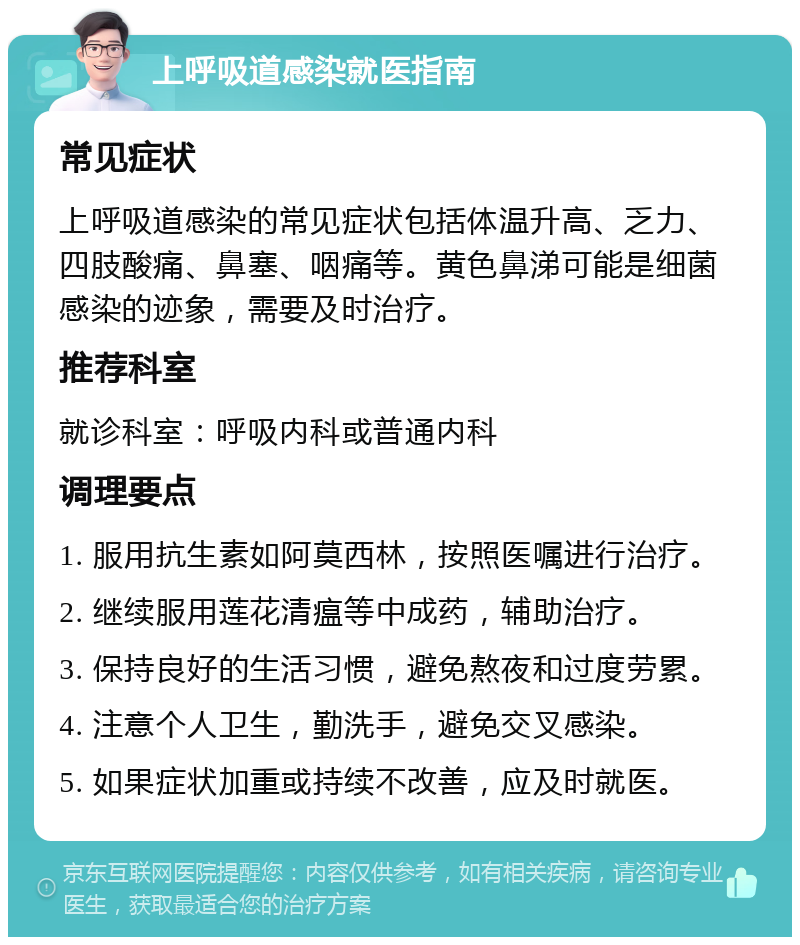 上呼吸道感染就医指南 常见症状 上呼吸道感染的常见症状包括体温升高、乏力、四肢酸痛、鼻塞、咽痛等。黄色鼻涕可能是细菌感染的迹象，需要及时治疗。 推荐科室 就诊科室：呼吸内科或普通内科 调理要点 1. 服用抗生素如阿莫西林，按照医嘱进行治疗。 2. 继续服用莲花清瘟等中成药，辅助治疗。 3. 保持良好的生活习惯，避免熬夜和过度劳累。 4. 注意个人卫生，勤洗手，避免交叉感染。 5. 如果症状加重或持续不改善，应及时就医。