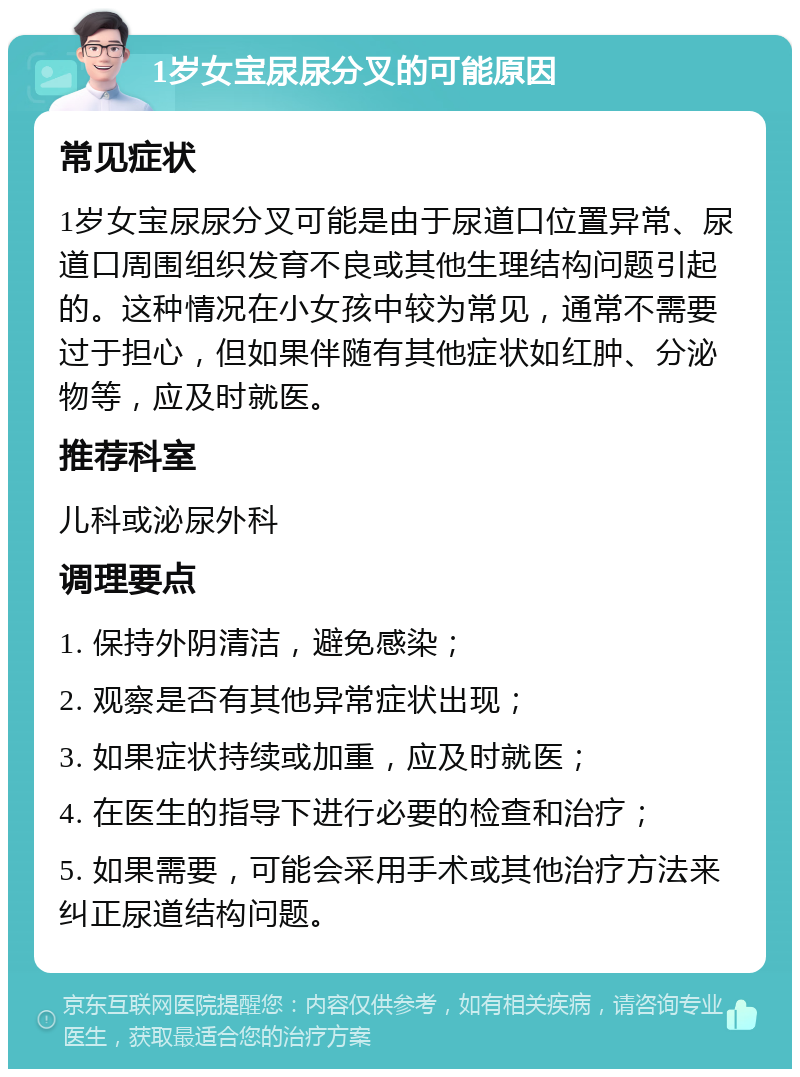 1岁女宝尿尿分叉的可能原因 常见症状 1岁女宝尿尿分叉可能是由于尿道口位置异常、尿道口周围组织发育不良或其他生理结构问题引起的。这种情况在小女孩中较为常见，通常不需要过于担心，但如果伴随有其他症状如红肿、分泌物等，应及时就医。 推荐科室 儿科或泌尿外科 调理要点 1. 保持外阴清洁，避免感染； 2. 观察是否有其他异常症状出现； 3. 如果症状持续或加重，应及时就医； 4. 在医生的指导下进行必要的检查和治疗； 5. 如果需要，可能会采用手术或其他治疗方法来纠正尿道结构问题。