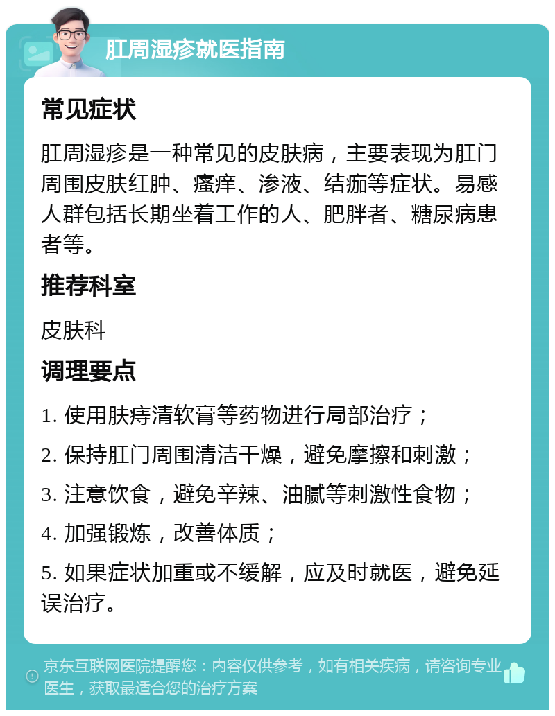 肛周湿疹就医指南 常见症状 肛周湿疹是一种常见的皮肤病，主要表现为肛门周围皮肤红肿、瘙痒、渗液、结痂等症状。易感人群包括长期坐着工作的人、肥胖者、糖尿病患者等。 推荐科室 皮肤科 调理要点 1. 使用肤痔清软膏等药物进行局部治疗； 2. 保持肛门周围清洁干燥，避免摩擦和刺激； 3. 注意饮食，避免辛辣、油腻等刺激性食物； 4. 加强锻炼，改善体质； 5. 如果症状加重或不缓解，应及时就医，避免延误治疗。