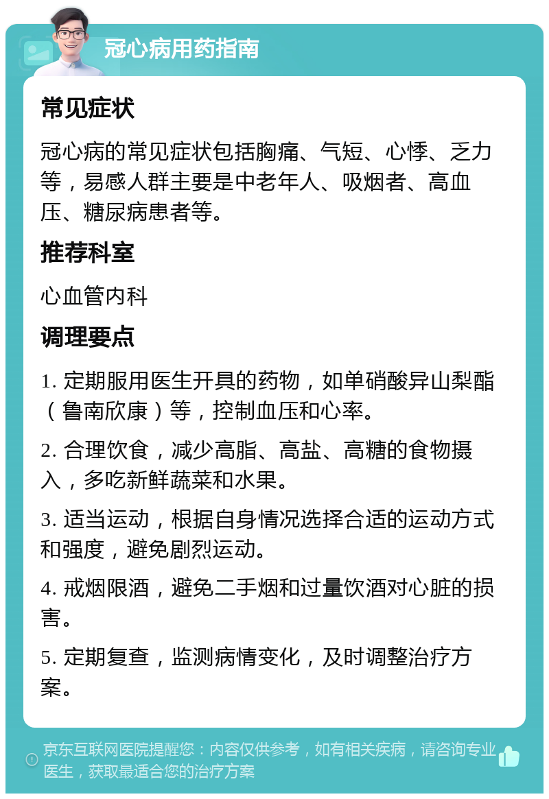 冠心病用药指南 常见症状 冠心病的常见症状包括胸痛、气短、心悸、乏力等，易感人群主要是中老年人、吸烟者、高血压、糖尿病患者等。 推荐科室 心血管内科 调理要点 1. 定期服用医生开具的药物，如单硝酸异山梨酯（鲁南欣康）等，控制血压和心率。 2. 合理饮食，减少高脂、高盐、高糖的食物摄入，多吃新鲜蔬菜和水果。 3. 适当运动，根据自身情况选择合适的运动方式和强度，避免剧烈运动。 4. 戒烟限酒，避免二手烟和过量饮酒对心脏的损害。 5. 定期复查，监测病情变化，及时调整治疗方案。