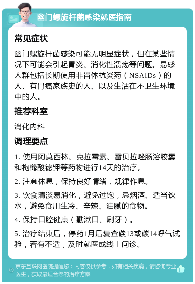 幽门螺旋杆菌感染就医指南 常见症状 幽门螺旋杆菌感染可能无明显症状，但在某些情况下可能会引起胃炎、消化性溃疡等问题。易感人群包括长期使用非甾体抗炎药（NSAIDs）的人、有胃癌家族史的人、以及生活在不卫生环境中的人。 推荐科室 消化内科 调理要点 1. 使用阿莫西林、克拉霉素、雷贝拉唑肠溶胶囊和枸橼酸铋钾等药物进行14天的治疗。 2. 注意休息，保持良好情绪，规律作息。 3. 饮食清淡易消化，避免过饱，忌烟酒、适当饮水，避免食用生冷、辛辣、油腻的食物。 4. 保持口腔健康（勤漱口、刷牙）。 5. 治疗结束后，停药1月后复查碳13或碳14呼气试验，若有不适，及时就医或线上问诊。