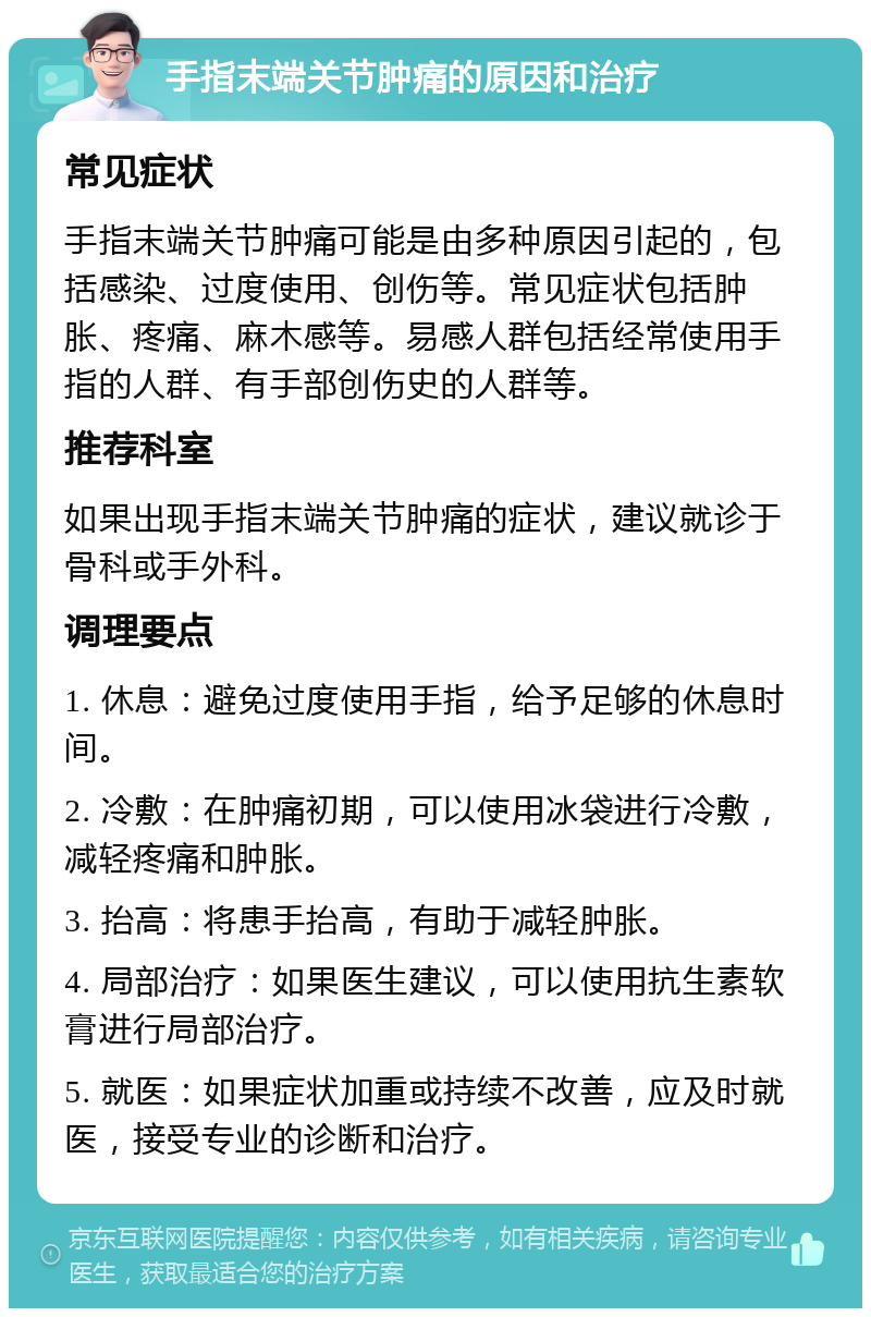 手指末端关节肿痛的原因和治疗 常见症状 手指末端关节肿痛可能是由多种原因引起的，包括感染、过度使用、创伤等。常见症状包括肿胀、疼痛、麻木感等。易感人群包括经常使用手指的人群、有手部创伤史的人群等。 推荐科室 如果出现手指末端关节肿痛的症状，建议就诊于骨科或手外科。 调理要点 1. 休息：避免过度使用手指，给予足够的休息时间。 2. 冷敷：在肿痛初期，可以使用冰袋进行冷敷，减轻疼痛和肿胀。 3. 抬高：将患手抬高，有助于减轻肿胀。 4. 局部治疗：如果医生建议，可以使用抗生素软膏进行局部治疗。 5. 就医：如果症状加重或持续不改善，应及时就医，接受专业的诊断和治疗。