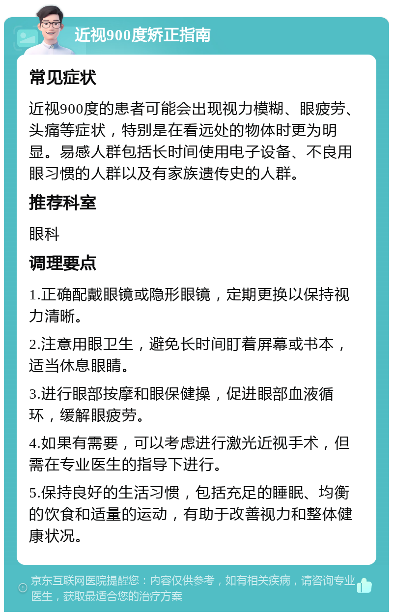 近视900度矫正指南 常见症状 近视900度的患者可能会出现视力模糊、眼疲劳、头痛等症状，特别是在看远处的物体时更为明显。易感人群包括长时间使用电子设备、不良用眼习惯的人群以及有家族遗传史的人群。 推荐科室 眼科 调理要点 1.正确配戴眼镜或隐形眼镜，定期更换以保持视力清晰。 2.注意用眼卫生，避免长时间盯着屏幕或书本，适当休息眼睛。 3.进行眼部按摩和眼保健操，促进眼部血液循环，缓解眼疲劳。 4.如果有需要，可以考虑进行激光近视手术，但需在专业医生的指导下进行。 5.保持良好的生活习惯，包括充足的睡眠、均衡的饮食和适量的运动，有助于改善视力和整体健康状况。