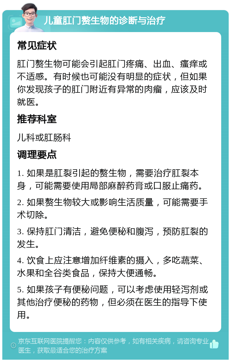 儿童肛门赘生物的诊断与治疗 常见症状 肛门赘生物可能会引起肛门疼痛、出血、瘙痒或不适感。有时候也可能没有明显的症状，但如果你发现孩子的肛门附近有异常的肉瘤，应该及时就医。 推荐科室 儿科或肛肠科 调理要点 1. 如果是肛裂引起的赘生物，需要治疗肛裂本身，可能需要使用局部麻醉药膏或口服止痛药。 2. 如果赘生物较大或影响生活质量，可能需要手术切除。 3. 保持肛门清洁，避免便秘和腹泻，预防肛裂的发生。 4. 饮食上应注意增加纤维素的摄入，多吃蔬菜、水果和全谷类食品，保持大便通畅。 5. 如果孩子有便秘问题，可以考虑使用轻泻剂或其他治疗便秘的药物，但必须在医生的指导下使用。