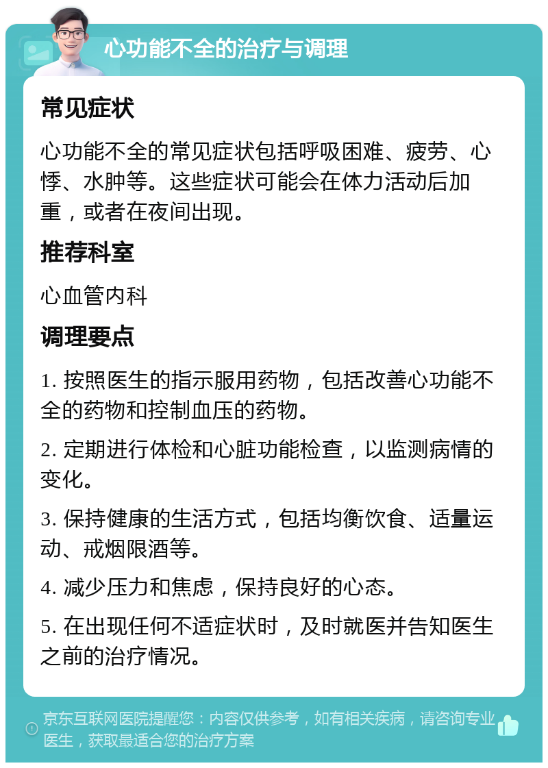 心功能不全的治疗与调理 常见症状 心功能不全的常见症状包括呼吸困难、疲劳、心悸、水肿等。这些症状可能会在体力活动后加重，或者在夜间出现。 推荐科室 心血管内科 调理要点 1. 按照医生的指示服用药物，包括改善心功能不全的药物和控制血压的药物。 2. 定期进行体检和心脏功能检查，以监测病情的变化。 3. 保持健康的生活方式，包括均衡饮食、适量运动、戒烟限酒等。 4. 减少压力和焦虑，保持良好的心态。 5. 在出现任何不适症状时，及时就医并告知医生之前的治疗情况。