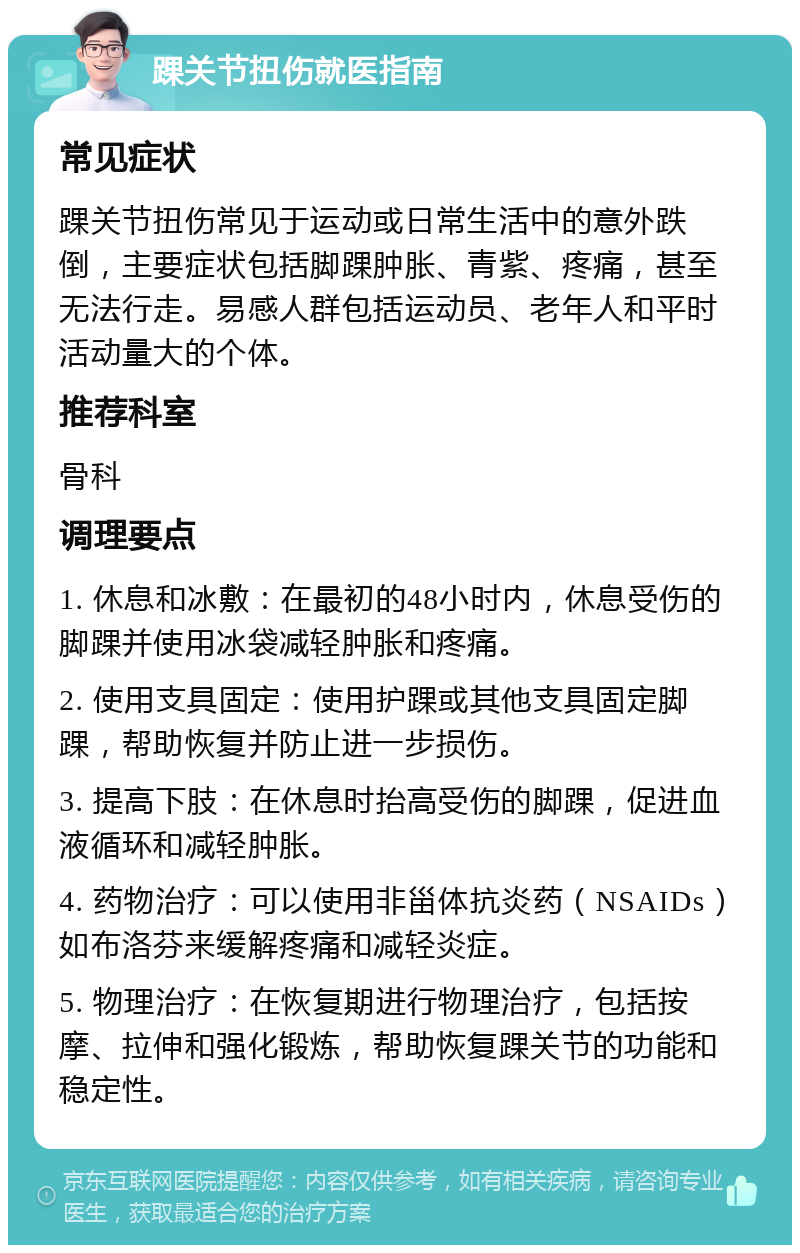 踝关节扭伤就医指南 常见症状 踝关节扭伤常见于运动或日常生活中的意外跌倒，主要症状包括脚踝肿胀、青紫、疼痛，甚至无法行走。易感人群包括运动员、老年人和平时活动量大的个体。 推荐科室 骨科 调理要点 1. 休息和冰敷：在最初的48小时内，休息受伤的脚踝并使用冰袋减轻肿胀和疼痛。 2. 使用支具固定：使用护踝或其他支具固定脚踝，帮助恢复并防止进一步损伤。 3. 提高下肢：在休息时抬高受伤的脚踝，促进血液循环和减轻肿胀。 4. 药物治疗：可以使用非甾体抗炎药（NSAIDs）如布洛芬来缓解疼痛和减轻炎症。 5. 物理治疗：在恢复期进行物理治疗，包括按摩、拉伸和强化锻炼，帮助恢复踝关节的功能和稳定性。