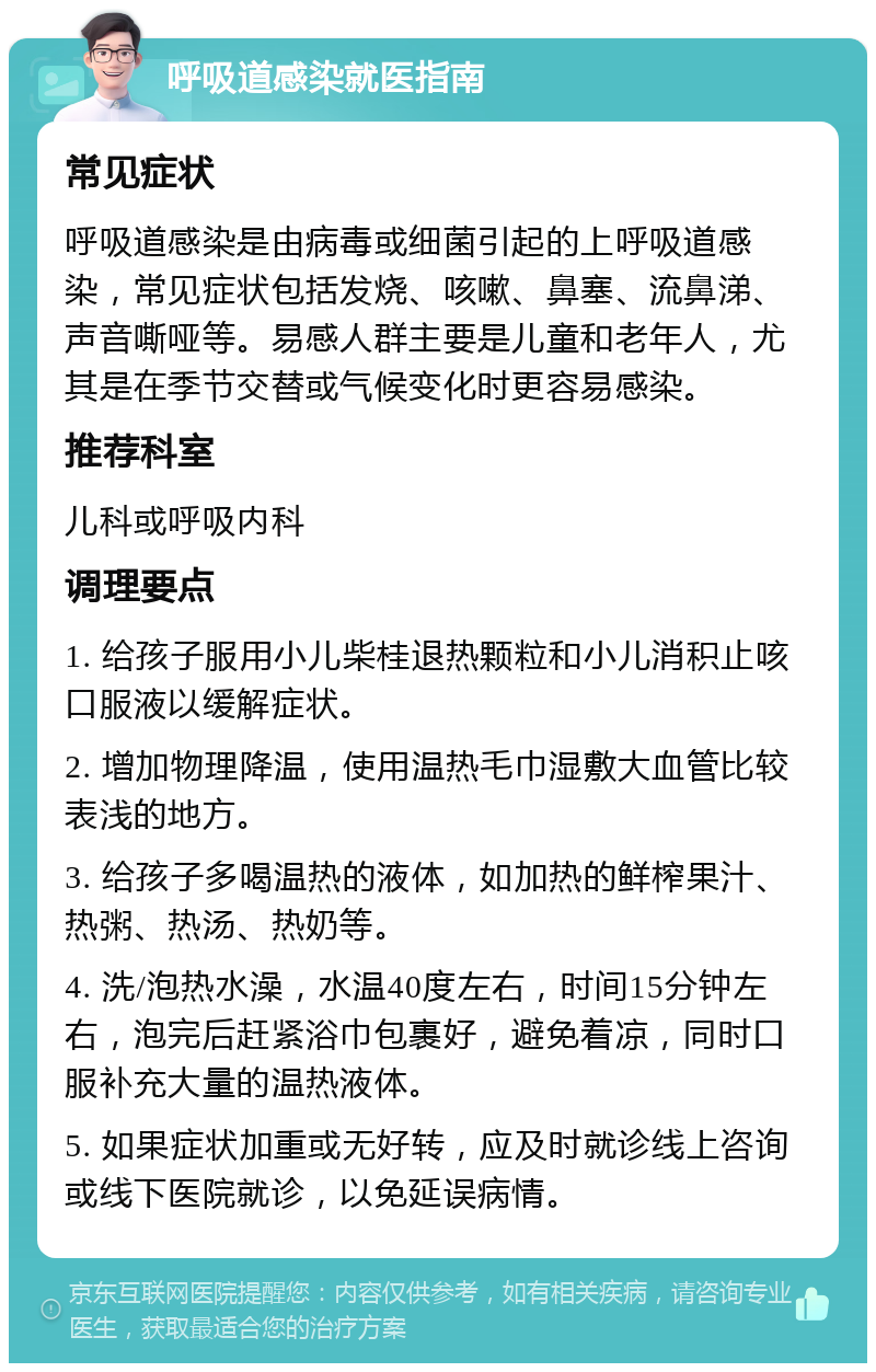 呼吸道感染就医指南 常见症状 呼吸道感染是由病毒或细菌引起的上呼吸道感染，常见症状包括发烧、咳嗽、鼻塞、流鼻涕、声音嘶哑等。易感人群主要是儿童和老年人，尤其是在季节交替或气候变化时更容易感染。 推荐科室 儿科或呼吸内科 调理要点 1. 给孩子服用小儿柴桂退热颗粒和小儿消积止咳口服液以缓解症状。 2. 增加物理降温，使用温热毛巾湿敷大血管比较表浅的地方。 3. 给孩子多喝温热的液体，如加热的鲜榨果汁、热粥、热汤、热奶等。 4. 洗/泡热水澡，水温40度左右，时间15分钟左右，泡完后赶紧浴巾包裹好，避免着凉，同时口服补充大量的温热液体。 5. 如果症状加重或无好转，应及时就诊线上咨询或线下医院就诊，以免延误病情。