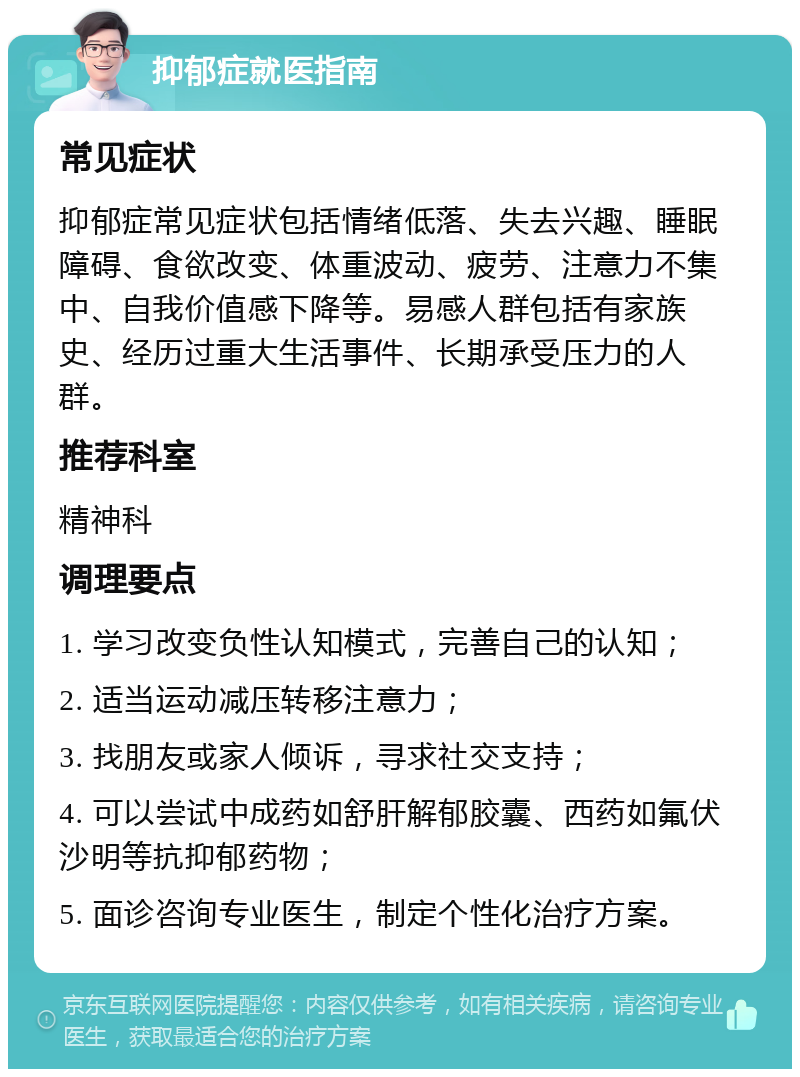 抑郁症就医指南 常见症状 抑郁症常见症状包括情绪低落、失去兴趣、睡眠障碍、食欲改变、体重波动、疲劳、注意力不集中、自我价值感下降等。易感人群包括有家族史、经历过重大生活事件、长期承受压力的人群。 推荐科室 精神科 调理要点 1. 学习改变负性认知模式，完善自己的认知； 2. 适当运动减压转移注意力； 3. 找朋友或家人倾诉，寻求社交支持； 4. 可以尝试中成药如舒肝解郁胶囊、西药如氟伏沙明等抗抑郁药物； 5. 面诊咨询专业医生，制定个性化治疗方案。