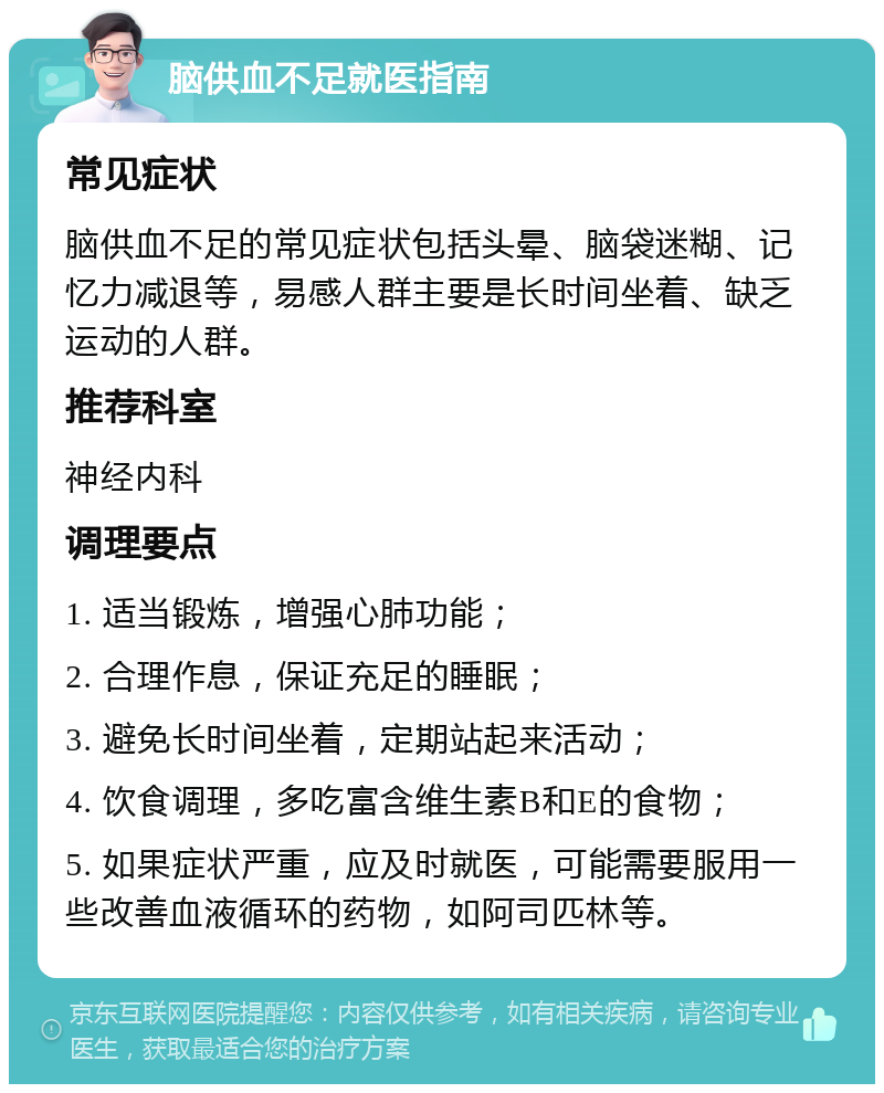 脑供血不足就医指南 常见症状 脑供血不足的常见症状包括头晕、脑袋迷糊、记忆力减退等，易感人群主要是长时间坐着、缺乏运动的人群。 推荐科室 神经内科 调理要点 1. 适当锻炼，增强心肺功能； 2. 合理作息，保证充足的睡眠； 3. 避免长时间坐着，定期站起来活动； 4. 饮食调理，多吃富含维生素B和E的食物； 5. 如果症状严重，应及时就医，可能需要服用一些改善血液循环的药物，如阿司匹林等。