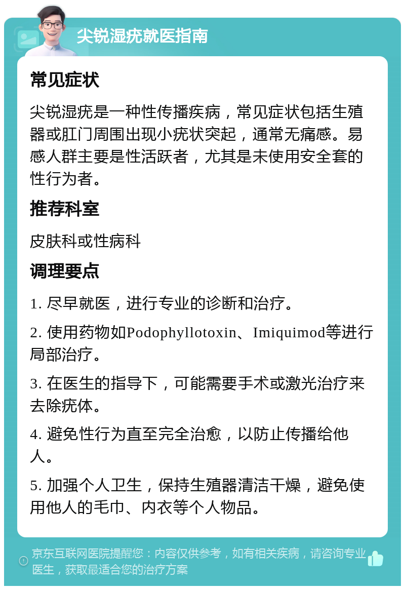 尖锐湿疣就医指南 常见症状 尖锐湿疣是一种性传播疾病，常见症状包括生殖器或肛门周围出现小疣状突起，通常无痛感。易感人群主要是性活跃者，尤其是未使用安全套的性行为者。 推荐科室 皮肤科或性病科 调理要点 1. 尽早就医，进行专业的诊断和治疗。 2. 使用药物如Podophyllotoxin、Imiquimod等进行局部治疗。 3. 在医生的指导下，可能需要手术或激光治疗来去除疣体。 4. 避免性行为直至完全治愈，以防止传播给他人。 5. 加强个人卫生，保持生殖器清洁干燥，避免使用他人的毛巾、内衣等个人物品。