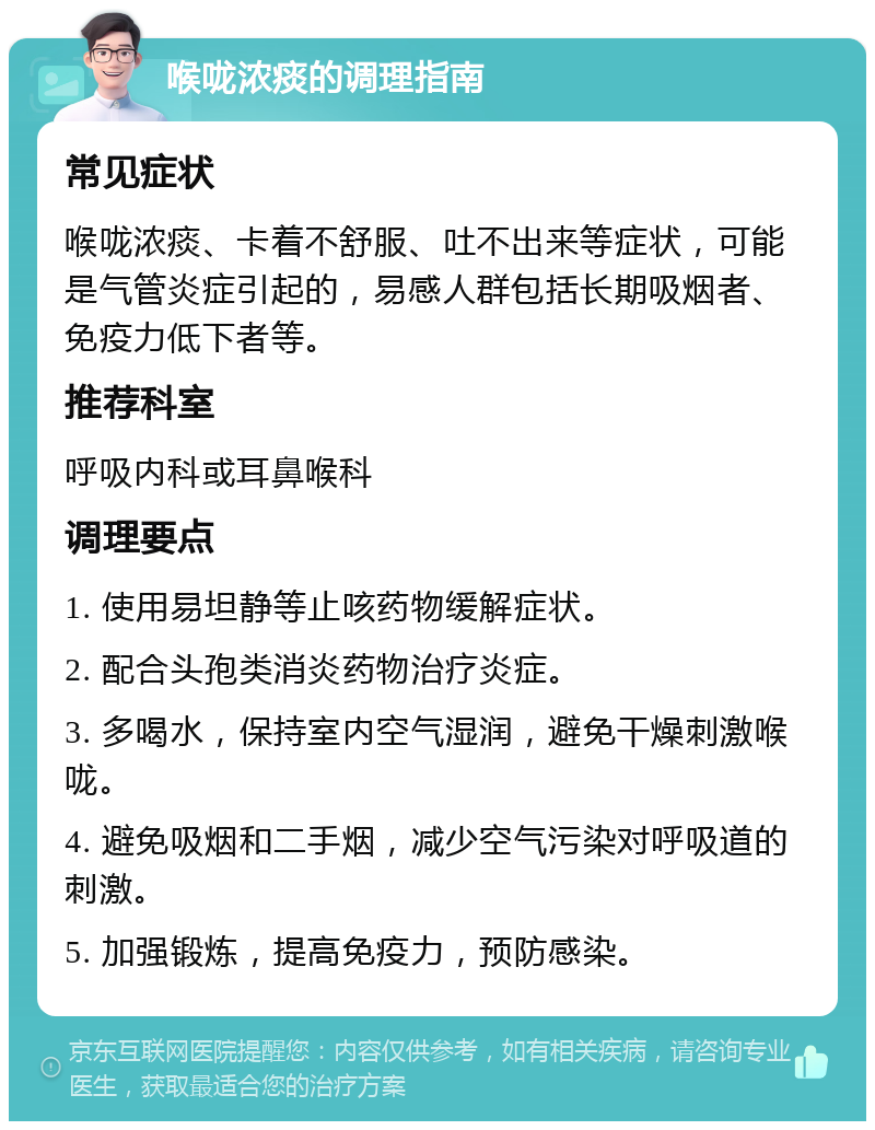 喉咙浓痰的调理指南 常见症状 喉咙浓痰、卡着不舒服、吐不出来等症状，可能是气管炎症引起的，易感人群包括长期吸烟者、免疫力低下者等。 推荐科室 呼吸内科或耳鼻喉科 调理要点 1. 使用易坦静等止咳药物缓解症状。 2. 配合头孢类消炎药物治疗炎症。 3. 多喝水，保持室内空气湿润，避免干燥刺激喉咙。 4. 避免吸烟和二手烟，减少空气污染对呼吸道的刺激。 5. 加强锻炼，提高免疫力，预防感染。