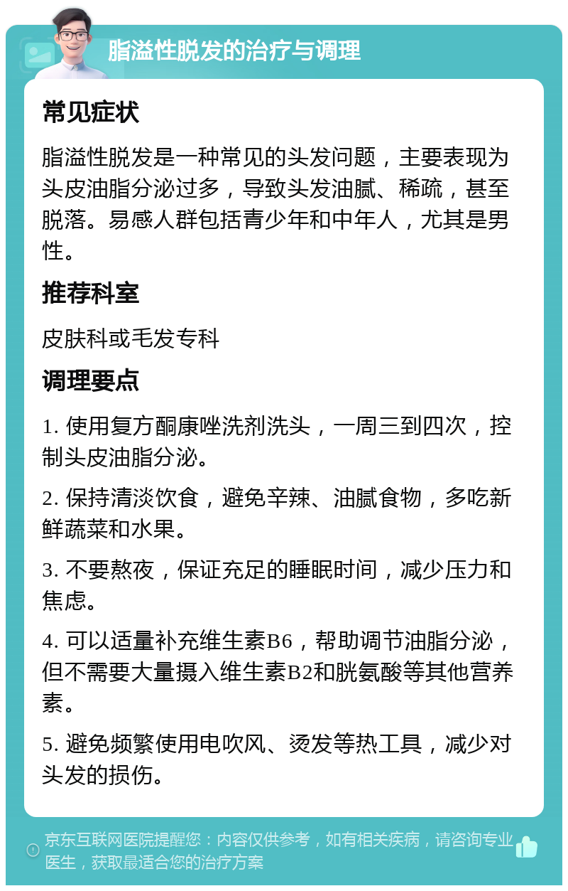 脂溢性脱发的治疗与调理 常见症状 脂溢性脱发是一种常见的头发问题，主要表现为头皮油脂分泌过多，导致头发油腻、稀疏，甚至脱落。易感人群包括青少年和中年人，尤其是男性。 推荐科室 皮肤科或毛发专科 调理要点 1. 使用复方酮康唑洗剂洗头，一周三到四次，控制头皮油脂分泌。 2. 保持清淡饮食，避免辛辣、油腻食物，多吃新鲜蔬菜和水果。 3. 不要熬夜，保证充足的睡眠时间，减少压力和焦虑。 4. 可以适量补充维生素B6，帮助调节油脂分泌，但不需要大量摄入维生素B2和胱氨酸等其他营养素。 5. 避免频繁使用电吹风、烫发等热工具，减少对头发的损伤。