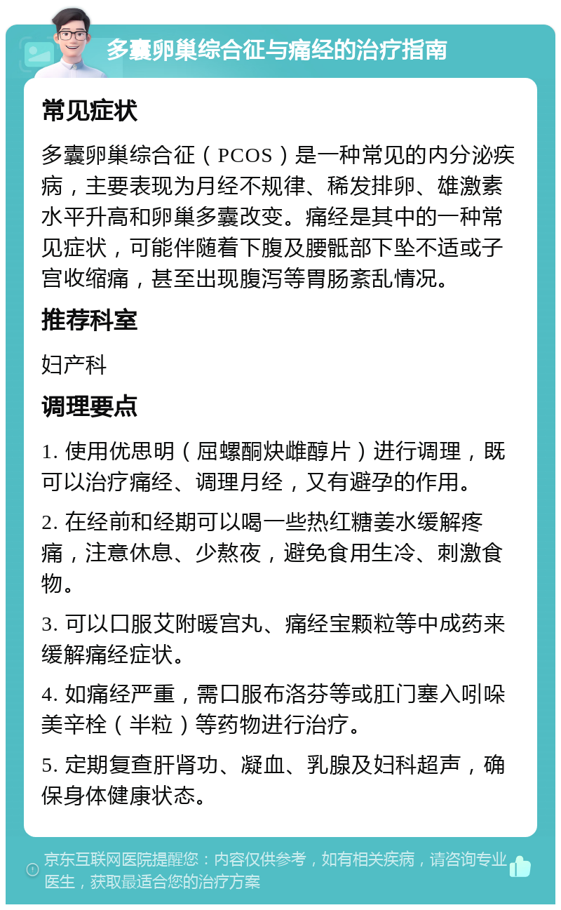 多囊卵巢综合征与痛经的治疗指南 常见症状 多囊卵巢综合征（PCOS）是一种常见的内分泌疾病，主要表现为月经不规律、稀发排卵、雄激素水平升高和卵巢多囊改变。痛经是其中的一种常见症状，可能伴随着下腹及腰骶部下坠不适或子宫收缩痛，甚至出现腹泻等胃肠紊乱情况。 推荐科室 妇产科 调理要点 1. 使用优思明（屈螺酮炔雌醇片）进行调理，既可以治疗痛经、调理月经，又有避孕的作用。 2. 在经前和经期可以喝一些热红糖姜水缓解疼痛，注意休息、少熬夜，避免食用生冷、刺激食物。 3. 可以口服艾附暖宫丸、痛经宝颗粒等中成药来缓解痛经症状。 4. 如痛经严重，需口服布洛芬等或肛门塞入吲哚美辛栓（半粒）等药物进行治疗。 5. 定期复查肝肾功、凝血、乳腺及妇科超声，确保身体健康状态。