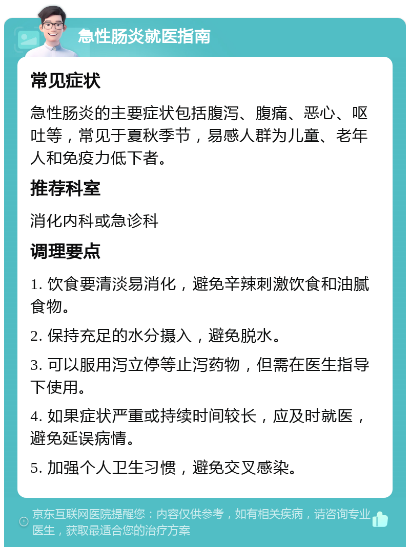 急性肠炎就医指南 常见症状 急性肠炎的主要症状包括腹泻、腹痛、恶心、呕吐等，常见于夏秋季节，易感人群为儿童、老年人和免疫力低下者。 推荐科室 消化内科或急诊科 调理要点 1. 饮食要清淡易消化，避免辛辣刺激饮食和油腻食物。 2. 保持充足的水分摄入，避免脱水。 3. 可以服用泻立停等止泻药物，但需在医生指导下使用。 4. 如果症状严重或持续时间较长，应及时就医，避免延误病情。 5. 加强个人卫生习惯，避免交叉感染。