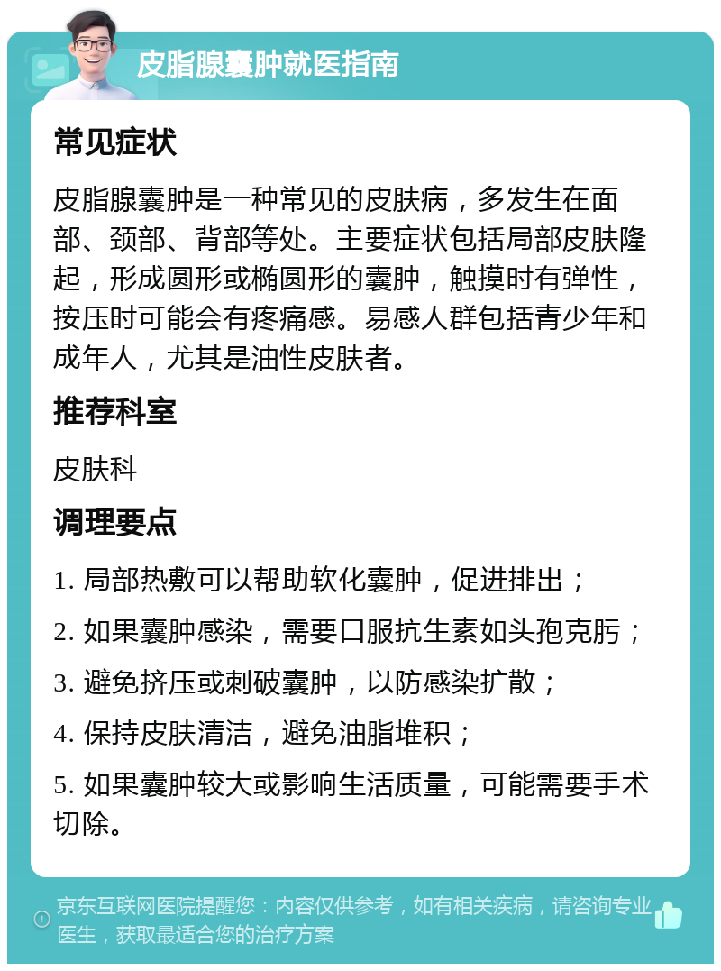 皮脂腺囊肿就医指南 常见症状 皮脂腺囊肿是一种常见的皮肤病，多发生在面部、颈部、背部等处。主要症状包括局部皮肤隆起，形成圆形或椭圆形的囊肿，触摸时有弹性，按压时可能会有疼痛感。易感人群包括青少年和成年人，尤其是油性皮肤者。 推荐科室 皮肤科 调理要点 1. 局部热敷可以帮助软化囊肿，促进排出； 2. 如果囊肿感染，需要口服抗生素如头孢克肟； 3. 避免挤压或刺破囊肿，以防感染扩散； 4. 保持皮肤清洁，避免油脂堆积； 5. 如果囊肿较大或影响生活质量，可能需要手术切除。