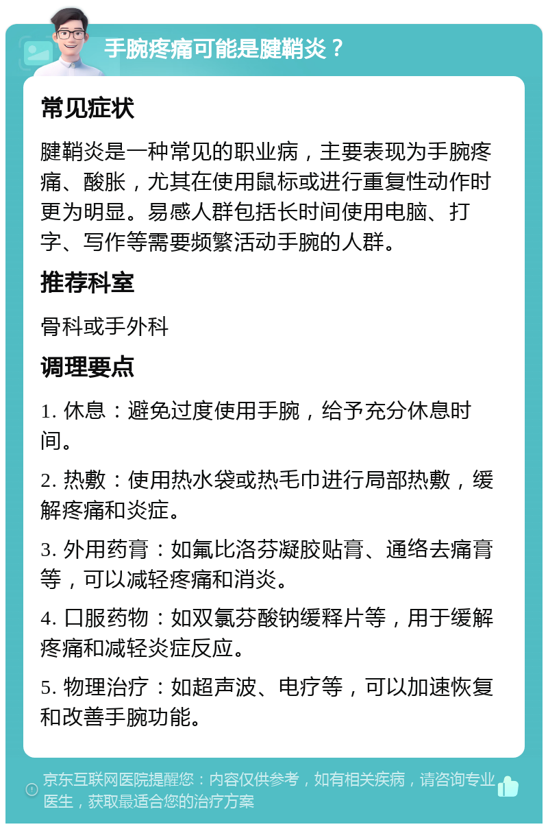 手腕疼痛可能是腱鞘炎？ 常见症状 腱鞘炎是一种常见的职业病，主要表现为手腕疼痛、酸胀，尤其在使用鼠标或进行重复性动作时更为明显。易感人群包括长时间使用电脑、打字、写作等需要频繁活动手腕的人群。 推荐科室 骨科或手外科 调理要点 1. 休息：避免过度使用手腕，给予充分休息时间。 2. 热敷：使用热水袋或热毛巾进行局部热敷，缓解疼痛和炎症。 3. 外用药膏：如氟比洛芬凝胶贴膏、通络去痛膏等，可以减轻疼痛和消炎。 4. 口服药物：如双氯芬酸钠缓释片等，用于缓解疼痛和减轻炎症反应。 5. 物理治疗：如超声波、电疗等，可以加速恢复和改善手腕功能。