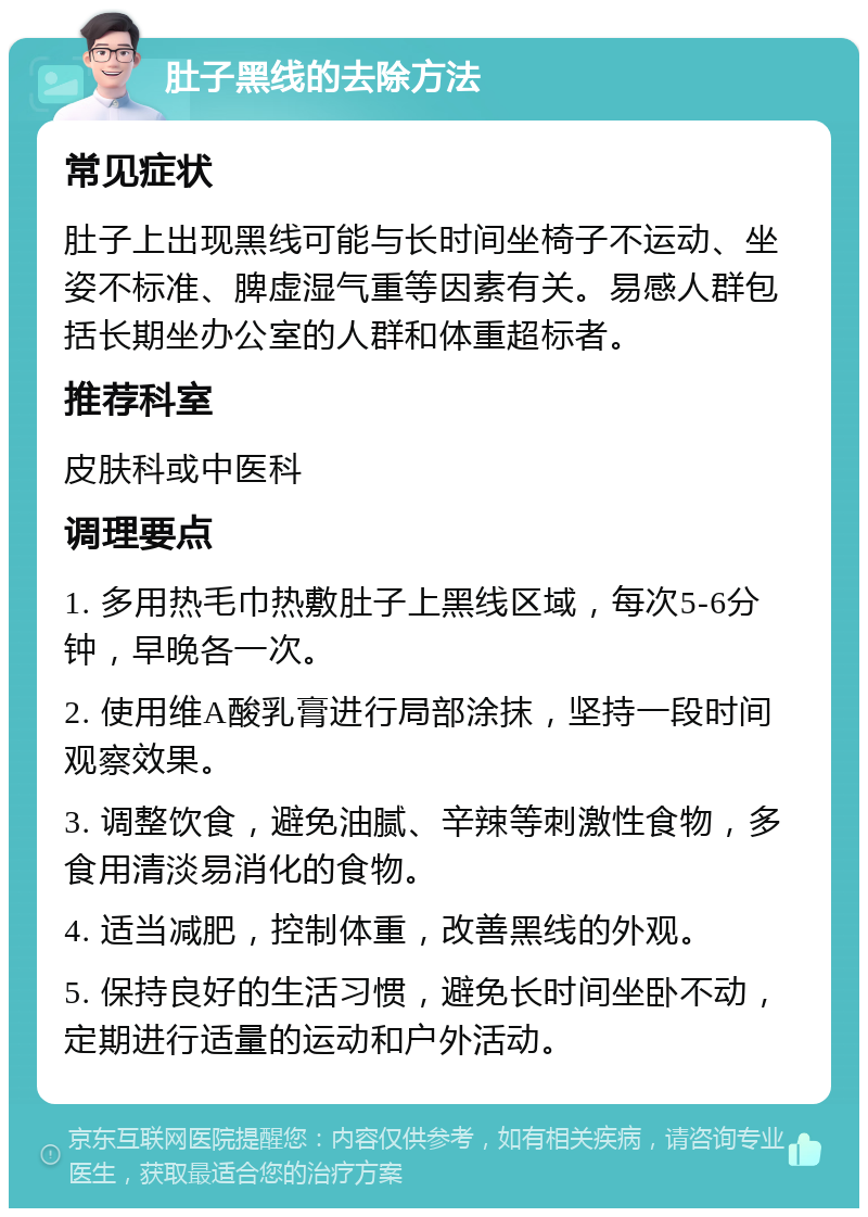 肚子黑线的去除方法 常见症状 肚子上出现黑线可能与长时间坐椅子不运动、坐姿不标准、脾虚湿气重等因素有关。易感人群包括长期坐办公室的人群和体重超标者。 推荐科室 皮肤科或中医科 调理要点 1. 多用热毛巾热敷肚子上黑线区域，每次5-6分钟，早晚各一次。 2. 使用维A酸乳膏进行局部涂抹，坚持一段时间观察效果。 3. 调整饮食，避免油腻、辛辣等刺激性食物，多食用清淡易消化的食物。 4. 适当减肥，控制体重，改善黑线的外观。 5. 保持良好的生活习惯，避免长时间坐卧不动，定期进行适量的运动和户外活动。