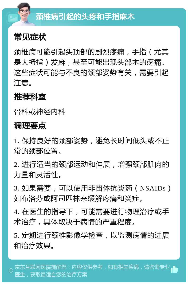 颈椎病引起的头疼和手指麻木 常见症状 颈椎病可能引起头顶部的剧烈疼痛，手指（尤其是大拇指）发麻，甚至可能出现头部木的疼痛。这些症状可能与不良的颈部姿势有关，需要引起注意。 推荐科室 骨科或神经内科 调理要点 1. 保持良好的颈部姿势，避免长时间低头或不正常的颈部位置。 2. 进行适当的颈部运动和伸展，增强颈部肌肉的力量和灵活性。 3. 如果需要，可以使用非甾体抗炎药（NSAIDs）如布洛芬或阿司匹林来缓解疼痛和炎症。 4. 在医生的指导下，可能需要进行物理治疗或手术治疗，具体取决于病情的严重程度。 5. 定期进行颈椎影像学检查，以监测病情的进展和治疗效果。