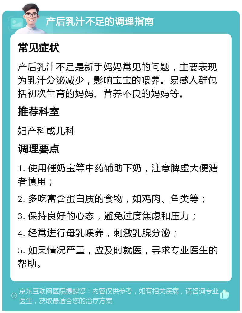 产后乳汁不足的调理指南 常见症状 产后乳汁不足是新手妈妈常见的问题，主要表现为乳汁分泌减少，影响宝宝的喂养。易感人群包括初次生育的妈妈、营养不良的妈妈等。 推荐科室 妇产科或儿科 调理要点 1. 使用催奶宝等中药辅助下奶，注意脾虚大便溏者慎用； 2. 多吃富含蛋白质的食物，如鸡肉、鱼类等； 3. 保持良好的心态，避免过度焦虑和压力； 4. 经常进行母乳喂养，刺激乳腺分泌； 5. 如果情况严重，应及时就医，寻求专业医生的帮助。