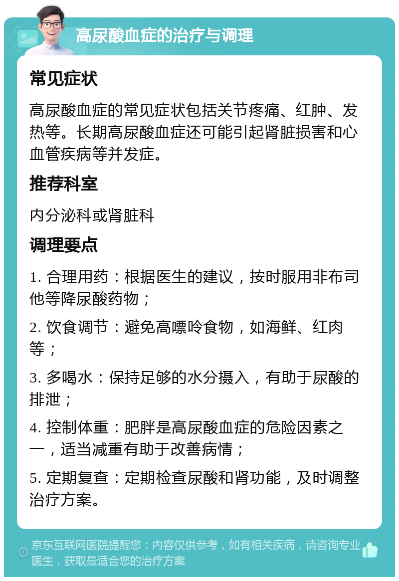 高尿酸血症的治疗与调理 常见症状 高尿酸血症的常见症状包括关节疼痛、红肿、发热等。长期高尿酸血症还可能引起肾脏损害和心血管疾病等并发症。 推荐科室 内分泌科或肾脏科 调理要点 1. 合理用药：根据医生的建议，按时服用非布司他等降尿酸药物； 2. 饮食调节：避免高嘌呤食物，如海鲜、红肉等； 3. 多喝水：保持足够的水分摄入，有助于尿酸的排泄； 4. 控制体重：肥胖是高尿酸血症的危险因素之一，适当减重有助于改善病情； 5. 定期复查：定期检查尿酸和肾功能，及时调整治疗方案。