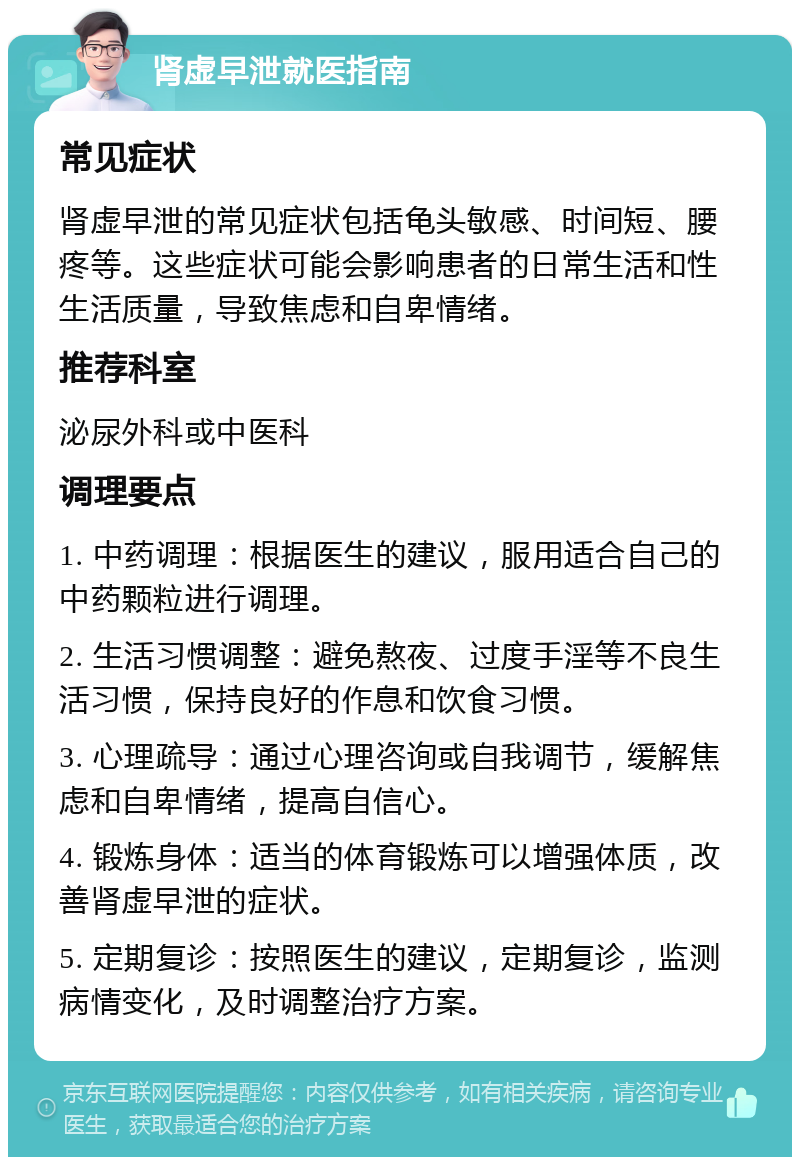 肾虚早泄就医指南 常见症状 肾虚早泄的常见症状包括龟头敏感、时间短、腰疼等。这些症状可能会影响患者的日常生活和性生活质量，导致焦虑和自卑情绪。 推荐科室 泌尿外科或中医科 调理要点 1. 中药调理：根据医生的建议，服用适合自己的中药颗粒进行调理。 2. 生活习惯调整：避免熬夜、过度手淫等不良生活习惯，保持良好的作息和饮食习惯。 3. 心理疏导：通过心理咨询或自我调节，缓解焦虑和自卑情绪，提高自信心。 4. 锻炼身体：适当的体育锻炼可以增强体质，改善肾虚早泄的症状。 5. 定期复诊：按照医生的建议，定期复诊，监测病情变化，及时调整治疗方案。