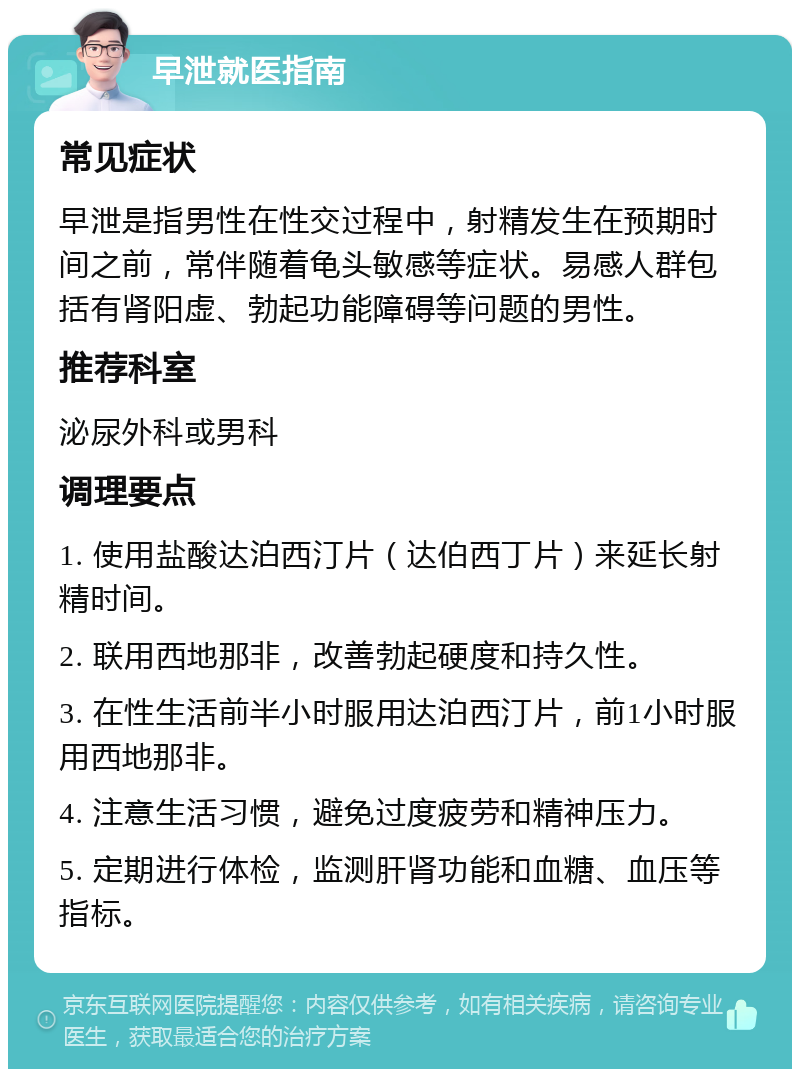 早泄就医指南 常见症状 早泄是指男性在性交过程中，射精发生在预期时间之前，常伴随着龟头敏感等症状。易感人群包括有肾阳虚、勃起功能障碍等问题的男性。 推荐科室 泌尿外科或男科 调理要点 1. 使用盐酸达泊西汀片（达伯西丁片）来延长射精时间。 2. 联用西地那非，改善勃起硬度和持久性。 3. 在性生活前半小时服用达泊西汀片，前1小时服用西地那非。 4. 注意生活习惯，避免过度疲劳和精神压力。 5. 定期进行体检，监测肝肾功能和血糖、血压等指标。