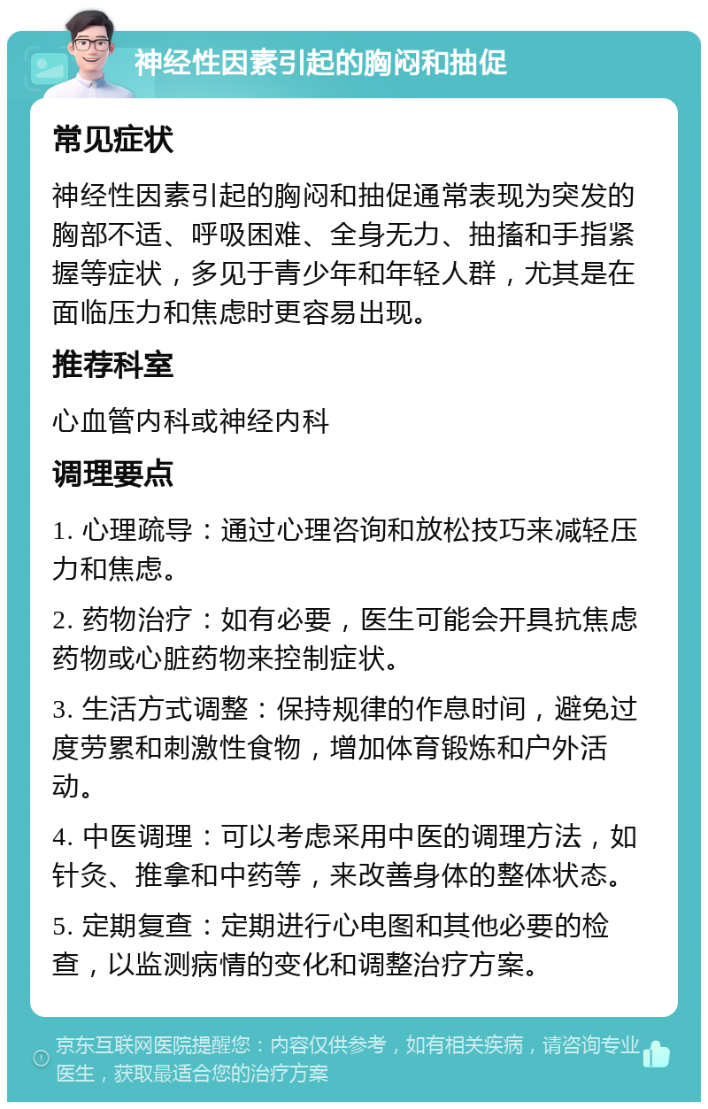 神经性因素引起的胸闷和抽促 常见症状 神经性因素引起的胸闷和抽促通常表现为突发的胸部不适、呼吸困难、全身无力、抽搐和手指紧握等症状，多见于青少年和年轻人群，尤其是在面临压力和焦虑时更容易出现。 推荐科室 心血管内科或神经内科 调理要点 1. 心理疏导：通过心理咨询和放松技巧来减轻压力和焦虑。 2. 药物治疗：如有必要，医生可能会开具抗焦虑药物或心脏药物来控制症状。 3. 生活方式调整：保持规律的作息时间，避免过度劳累和刺激性食物，增加体育锻炼和户外活动。 4. 中医调理：可以考虑采用中医的调理方法，如针灸、推拿和中药等，来改善身体的整体状态。 5. 定期复查：定期进行心电图和其他必要的检查，以监测病情的变化和调整治疗方案。