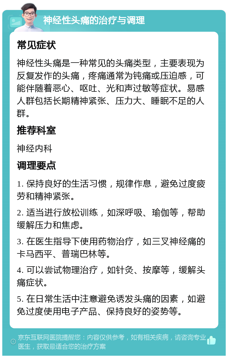 神经性头痛的治疗与调理 常见症状 神经性头痛是一种常见的头痛类型，主要表现为反复发作的头痛，疼痛通常为钝痛或压迫感，可能伴随着恶心、呕吐、光和声过敏等症状。易感人群包括长期精神紧张、压力大、睡眠不足的人群。 推荐科室 神经内科 调理要点 1. 保持良好的生活习惯，规律作息，避免过度疲劳和精神紧张。 2. 适当进行放松训练，如深呼吸、瑜伽等，帮助缓解压力和焦虑。 3. 在医生指导下使用药物治疗，如三叉神经痛的卡马西平、普瑞巴林等。 4. 可以尝试物理治疗，如针灸、按摩等，缓解头痛症状。 5. 在日常生活中注意避免诱发头痛的因素，如避免过度使用电子产品、保持良好的姿势等。