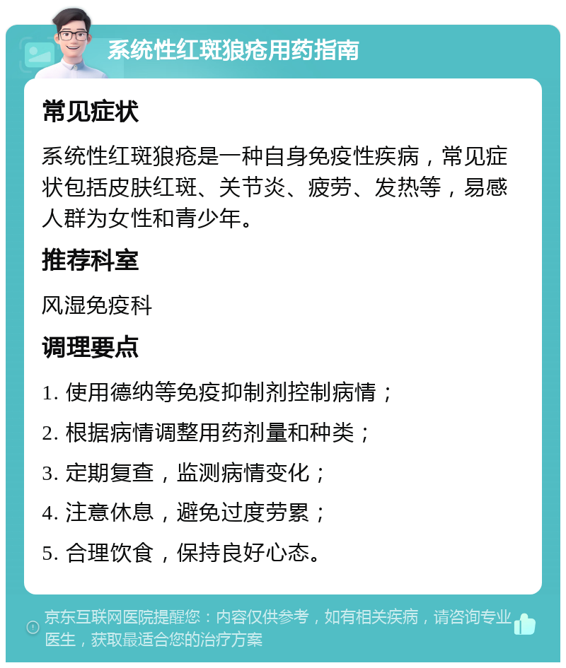 系统性红斑狼疮用药指南 常见症状 系统性红斑狼疮是一种自身免疫性疾病，常见症状包括皮肤红斑、关节炎、疲劳、发热等，易感人群为女性和青少年。 推荐科室 风湿免疫科 调理要点 1. 使用德纳等免疫抑制剂控制病情； 2. 根据病情调整用药剂量和种类； 3. 定期复查，监测病情变化； 4. 注意休息，避免过度劳累； 5. 合理饮食，保持良好心态。