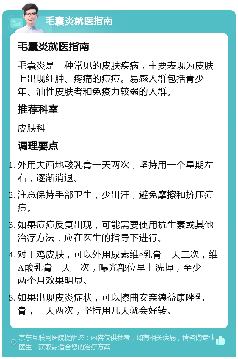 毛囊炎就医指南 毛囊炎就医指南 毛囊炎是一种常见的皮肤疾病，主要表现为皮肤上出现红肿、疼痛的痘痘。易感人群包括青少年、油性皮肤者和免疫力较弱的人群。 推荐科室 皮肤科 调理要点 外用夫西地酸乳膏一天两次，坚持用一个星期左右，逐渐消退。 注意保持手部卫生，少出汗，避免摩擦和挤压痘痘。 如果痘痘反复出现，可能需要使用抗生素或其他治疗方法，应在医生的指导下进行。 对于鸡皮肤，可以外用尿素维e乳膏一天三次，维A酸乳膏一天一次，曝光部位早上洗掉，至少一两个月效果明显。 如果出现皮炎症状，可以擦曲安奈德益康唑乳膏，一天两次，坚持用几天就会好转。